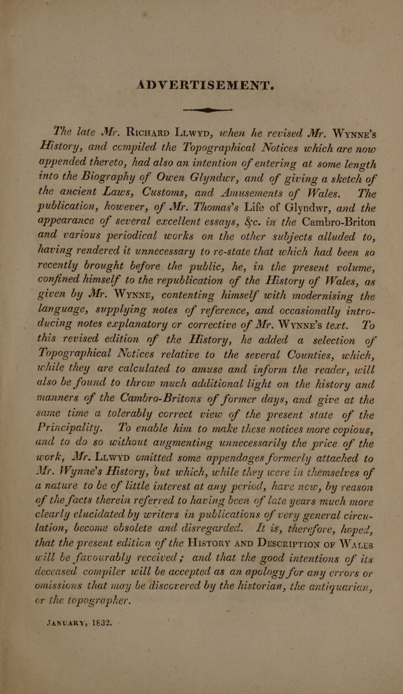 ADVERTISEMENT. —aai The late Mr. Ricuarv Luwyp, when he revised Mr. Wynnr’s story, and compiled the Topographical Notices which are now appended thereto, had also an intention of entering at some length into the Biography of Owen Glyndwr, and of giving a sketch of the ancient Laws, Customs, and Amusements of Wales.. The publication, however, of Mr. Thomas’s Life of Glyndwr, and. the appearance of several excellent essays, 8c. in’ the Cambro-Briton and various periodical works on the other subjects alluded to, having rendered it unnecessary to re-state that which had been so recently brought before the public, he, in the present volume, confined himself to the republication of the History of Wales, as given by Mr. Wyxyx, contenting himself with modernising the language, supplying notes of reference, and cccasionally intro- ducing notes explanatory or corrective of Mr. Wynnx’s text. To this revised edition of the History, he added a selection of Topographical Netices relative to the several Counties, which, while they are calculated to amuse and inform the reader, will also be found to throw much additional light on the history and manners of the Cambro-Britons of former days, and give at the same time a tolerably correct view of the present state of the Principality. To enable him to make these notices more copious, and to do so without augmenting unnecessarily the price of the work, Mr. Luwyp omitted some appendages formerly attached to Mr. Wynne’s History, but which, while they were in themselves of a nature to be of little interest at any period, have new, by reason of the facts therein referred to having been of late years much more clearly elucidated by writers in publications of very general circu- lation, become obsolete and disregarded. Lt is, therefore, hoped, - that the present editicn of the History anp Duscrirrion or Wares will be favourably received; and that the good intentions of its deceased compiler will be accepted as an apology for any crrors or omissions that may be discovered by the historian, the antiquarian, or the topegrapher. mm. JANUARY, 1632.