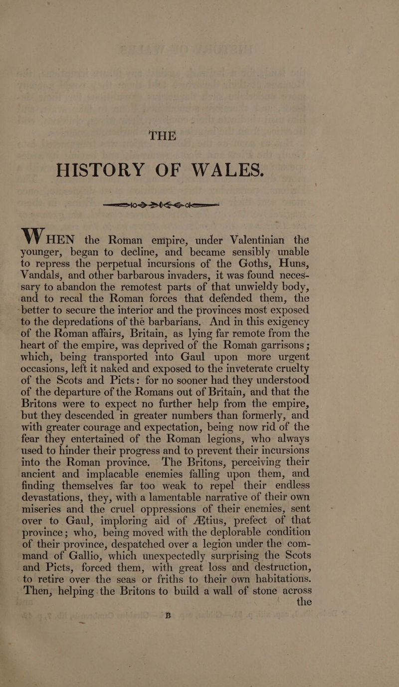 HISTORY OF WALES. episraie h lest ts VV HEN the Roman empire, under Valentinian the younger, began to decline, and became sensibly unable to repress the perpetual incursions of the Goths, Huns, Vandals, and other barbarous invaders, it was found neces- sary to abandon the remotest parts of that unwieldy body, and to recal the Roman forces that defended them, the ‘better to secure the interior and the provinces most exposed to the depredations of the barbarians. And in this exigency of the Roman affairs, Britain, as lying far remote from the heart of the empire, was deprived of the Romah garrisons ; which, being transported into Gaul upon more urgent occasions, left it naked and exposed to the inveterate cruelty of the Scots and Picts: for no sooner had they understood of the departure of the Romans out of Britain, and that the Britons were to expect no further help from the empire, but they descended in greater numbers than formerly, and with greater courage and expectation, being now rid of the fear they entertained of the Roman legions, who always used to hinder their progress and to prevent their incursions into the Roman province. The Britons, perceiving their ancient and implacable enemies falling upon them, and finding themselves far too weak to repel their endless devastations, they, with a lamentable narrative of their own miseries and the cruel oppressions of their enemies, sent over to Gaul, imploring aid of Aitius, prefect of that province; who, being moved with the deplorable condition of their province, despatched over a legion under the com- mand of Gallio, which unexpectedly surprising the Scots and Picts, forced them, with great loss and destruction, to retire over the seas or friths to their own habitations. Then, helping the Britons to build a wall of stone i the B