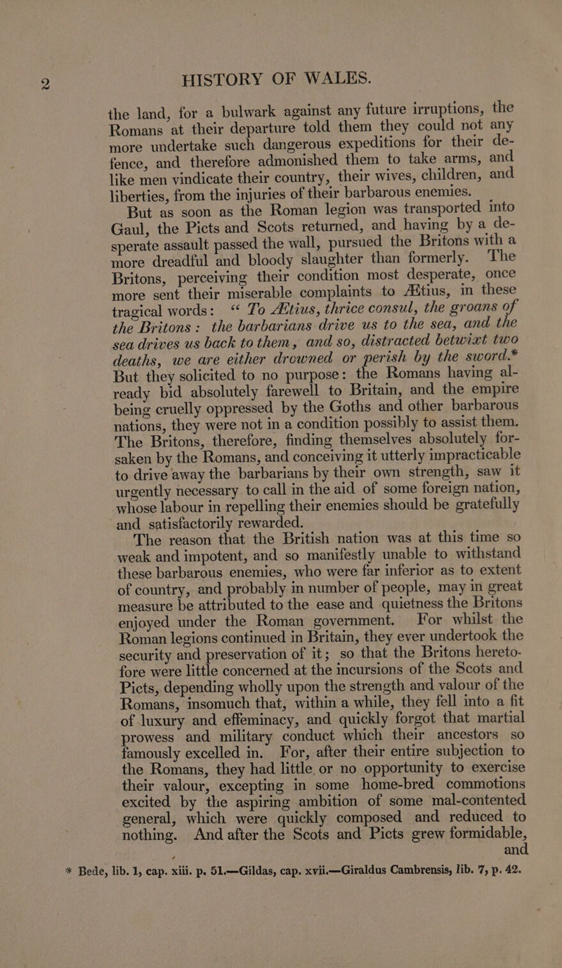 the land, for a bulwark against any future irruptions, the Romans at their departure told them they could not any more undertake such dangerous expeditions for their de- fence, and therefore admonished them to take arms, and like men vindicate their country, their wives, children, and liberties, from the injuries of their barbarous enemies. But as soon as the Roman legion was transported into Gaul, the Picts and Scots returned, and having by a de- sperate assault passed the wall, pursued the Britons with a more dreadful and bloody slaughter than formerly. The Britons, perceiving their condition most desperate, once more sent their miserable complaints to Aitius, in these tragical words: “ To Altius, thrice consul, the groans of the Britons : the barbarians drive us to the sea, and the sea drives us back to them, and so, distracted betwixt two deaths, we are either drowned or perish by the sword.* But they solicited to no purpose: the Romans having al- ready bid absolutely farewell to Britain, and the empire being cruelly oppressed by the Goths and other barbarous nations, they were not in a condition possibly to assist them. The Britons, therefore, finding themselves absolutely for- saken by the Romans, and conceiving it utterly impracticable to drive away the barbarians by their own strength, saw it urgently necessary to call in the aid of some foreign nation, whose labour in repelling their enemies should be gratefully and satisfactorily rewarded. The reason that the British nation was at this time so weak and impotent, and so manifestly unable to withstand these barbarous enemies, who were far inferior as to extent of country, and probably in number of people, may in great measure be attributed to the ease and quietness the Britons enjoyed under the Roman government. For whilst the Roman legions continued in Britain, they ever undertook the security and preservation of it; so that the Britons hereto- fore were little concerned at the incursions of the Scots and Picts, depending wholly upon the strength and valour of the Romans, insomuch that, within a while, they fell into a fit of luxury and effeminacy, and quickly forgot that martial prowess and military conduct which their ancestors so famously excelled in. For, after their entire subjection to the Romans, they had little or no opportunity to exercise their valour, excepting in some home-bred commotions excited by the aspiring ambition of some mal-contented general, which were quickly composed and reduced to nothing. And after the Scots and Picts grew formidable, : | and