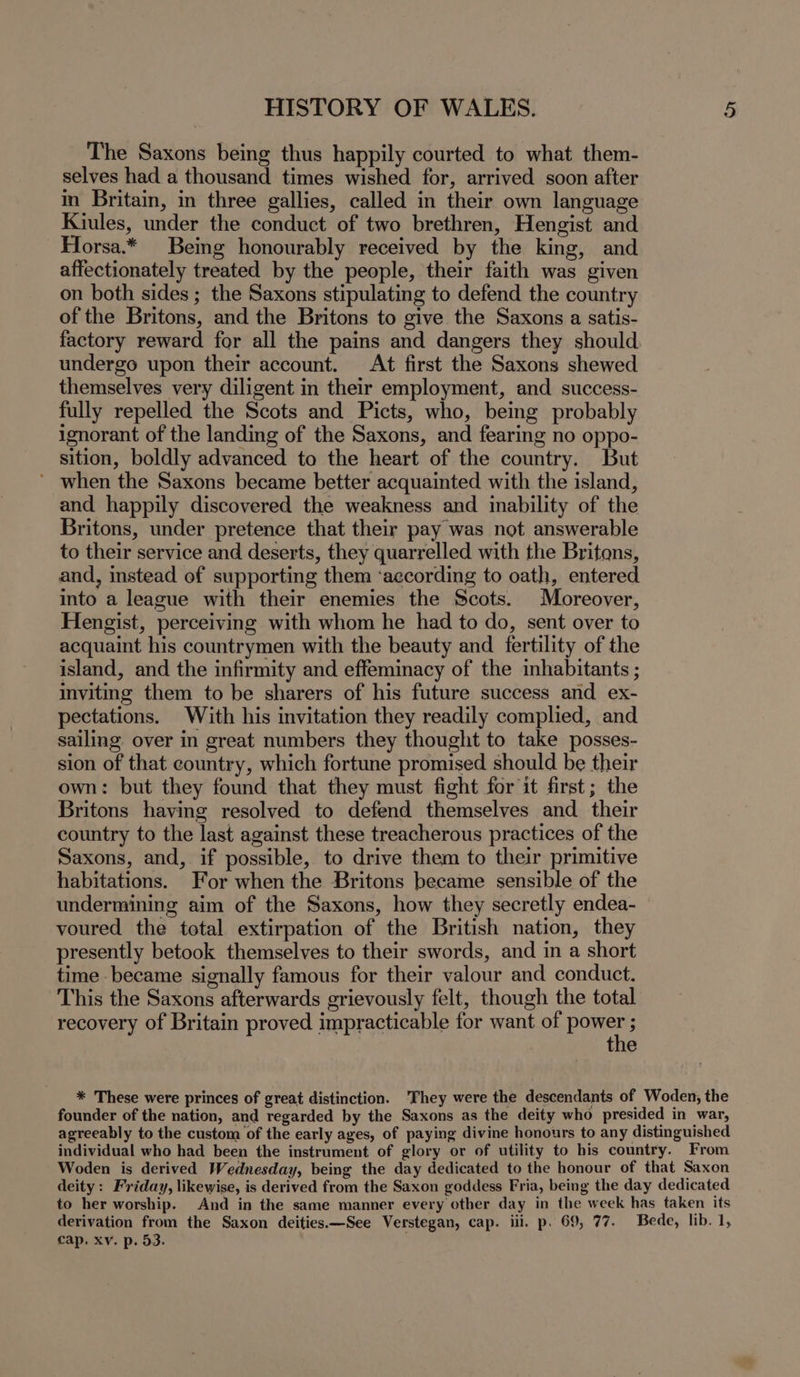 The Saxons being thus happily courted to what them- selves had a thousand times wished for, arrived soon after in Britain, in three gallies, called in their own language Kiules, under the conduct of two brethren, Hengist and Horsa.* Being honourably received by the king, and affectionately treated by the people, their faith was given on both sides; the Saxons stipulating to defend the country of the Britons, and the Britons to give the Saxons a satis- factory reward for all the pains and dangers they should undergo upon their account. At first the Saxons shewed themselves very diligent in their employment, and success- fully repelled the Scots and Picts, who, being probably ignorant of the landing of the Saxons, and fearing no oppo- sition, boldly advanced to the heart of the country. But ’ when the Saxons became better acquainted with the island, and happily discovered the weakness and inability of the Britons, under pretence that their pay was not answerable to their service and deserts, they quarrelled with the Britons, and, instead of supporting them ‘according to oath, entered into a league with their enemies the Scots. Moreover, Hengist, perceiving with whom he had to do, sent over to acquaint his countrymen with the beauty and fertility of the island, and the infirmity and effeminacy of the inhabitants ; inviting them to be sharers of his future success and ex- pectations. With his invitation they readily complied, and sailing over in great numbers they thought to take posses- sion of that country, which fortune promised should be their own: but they found that they must fight for it first; the Britons having resolved to defend themselves and their country to the last against these treacherous practices of the Saxons, and, if possible, to drive them to their primitive habitations. For when the Britons became sensible of the undermining aim of the Saxons, how they secretly endea- voured the total extirpation of the British nation, they presently betook themselves to their swords, and in a short time became signally famous for their valour and conduct. This the Saxons afterwards grievously felt, though the total recovery of Britain proved impracticable for want of pone ; :; the * These were princes of great distinction. 'They were the descendants of Woden, the founder of the nation, and regarded by the Saxons as the deity who presided in war, agreeably to the custom of the early ages, of paying divine honours to any distinguished individual who had been the instrument of glory or of utility to his country. From Woden is derived Wednesday, being the day dedicated to the honour of that Saxon deity: Friday, likewise, is derived from the Saxon goddess Fria, being the day dedicated to her worship. And in the same manner every other day in the week has taken its derivation from the Saxon deities.—See Verstegan, cap. iii. p. 69, 77. Bede, lib. 1, cap, xv. p. 53. .