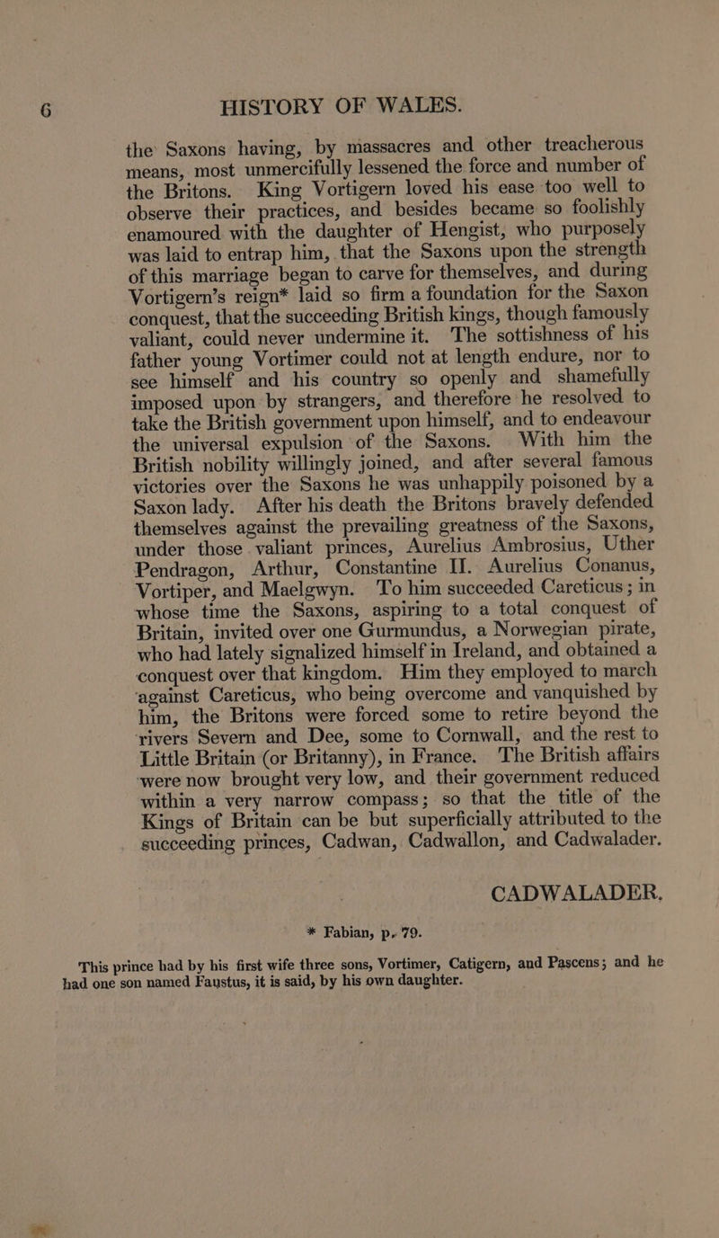 the Saxons having, by massacres and other treacherous means, most unmercifully lessened the force and number of the Britons. King Vortigern loved his ease too well to observe their practices, and besides became so foolishly enamoured with the daughter of Hengist, who purposely was laid to entrap him, that the Saxons upon the strength of this marriage began to carve for themselves, and during Vortigern’s reign* laid so firm a foundation for the Saxon conquest, that the succeeding British kings, though famously valiant, could never undermine it. The sottishness of his father young Vortimer could not at length endure, nor to see himself and his country so openly and shamefully imposed upon by strangers, and therefore he resolved. to take the British government upon himself, and to endeavour the universal expulsion of the Saxons. With him the British nobility willingly joined, and after several famous victories over the Saxons he was unhappily poisoned by a Saxon lady. After his death the Britons bravely defended themselves against the prevailing greatness of the Saxons, under those valiant princes, Aurelius Ambrosius, Uther Pendragon, Arthur, Constantine II. Aurelius Conanus, Vortiper, and Maelgwyn. To him succeeded Careticus ; in whose time the Saxons, aspiring to a total conquest of Britain, invited over one Gurmundus, a Norwegian pirate, who had lately signalized himself in Ireland, and obtained a conquest over that kingdom. Him they employed to march ‘against Careticus, who being overcome and vanquished. by him, the Britons were forced some to retire beyond the ‘rivers Severn and Dee, some to Cornwall, and the rest to Little Britain (or Britanny), in France. The British affairs were now brought very low, and their government reduced within a very narrow compass; so that the title of the Kings of Britain can be but superficially attributed to the succeeding princes, Cadwan, Cadwallon, and Cadwalader. CADWALADER. * Fabian, p. 79. This prince had by his first wife three sons, Vortimer, Catigern, and Pascens ; and he had one son named Faustus, it is said, by his own daughter.