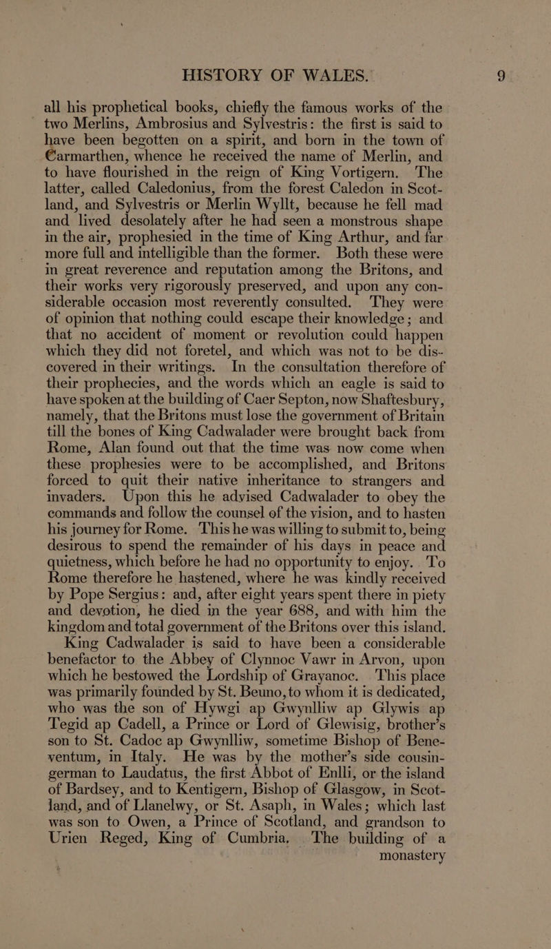 all his prophetical books, chiefly the famous works of the - two Merlins, Ambrosius and Sylvestris: the first is said to ed been begotten on a spirit, and born in the town of armarthen, whence he received the name of Merlin, and to have flourished in the reign of King Vortigern. The latter, called Caledonius, from the forest Caledon in Scot- land, and Sylvestris or Merlin Wyllt, because he fell mad and lived desolately after he had seen a monstrous shape in the air, prophesied in the time of King Arthur, and far more full and intelligible than the former. Both these were in great reverence and reputation among the Britons, and their works very rigorously preserved, and upon any con- siderable occasion most reverently consulted. They were of opinion that nothing could escape their knowledge; and that no accident of moment or revolution could happen which they did not foretel, and which was not to be dis- covered in their writings. In the consultation therefore of their prophecies, and the words which an eagle is said to have spoken at the building of Caer Septon, now Shaftesbury, namely, that the Britons must lose the government of Britain till the bones of King Cadwalader were brought back from Rome, Alan found out that the time was now come when these prophesies were to be accomplished, and Britons forced to quit their native inheritance to strangers and invaders. Upon this he advised Cadwalader to obey the commands and follow the counsel ef the vision, and to hasten his journey for Rome. This he was willing to submit to, being desirous to spend the remainder of his days in peace and quietness, which before he had no opportunity to enjoy. To Rome therefore he hastened, where he was kindly received by Pope Sergius: and, after eight years spent there in piety and devotion, he died in the year 688, and with him the kingdom and total government of the Britons over this island. King Cadwalader is said to have been a considerable benefactor to the Abbey of Clynnoc Vawr in Arvon, upon which he bestowed the Lordship of Grayanoc. ‘This place was primarily founded by St. Beuno, to whom it is dedicated, who was the son of Hywgi ap Gwynlliw ap Glywis ap > Tegid ap Cadell, a Prince or Lord of Glewisig, brother’s son to St. Cadoc ap Gwynlliw, sometime Bishop of Bene- ventum, in Italy. He was by the mother’s side cousin- german to Laudatus, the first Abbot of Enlli, or the island of Bardsey, and to Kentigern, Bishop of Glasgow, in Scot- land, and of Llanelwy, or St. Asaph, in Wales; which last was son to Owen, a Prince of Scotland, and grandson to Urien Reged, King of Cumbria. The building of a monastery
