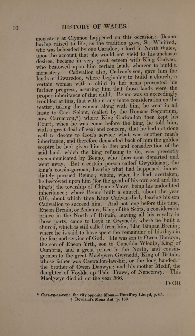 monastery at Clynnoc happened on this occasion : Beuno having raised to life, as the tradition goes, St. Winifred, who was beheaded by one Caradoc, a lord in North Wales, upon the account that she would not yield to his unchaste desires, became in very great esteem with King Cadvan, who bestowed upon him certain lands whereon to build a monastery. Cadwallon also, Cadvan’s son, gave him the lands of Gwaredoc, where beginning to build a church, a certain woman with a child in her arms prevented his further progress, assuring him that those lands were the proper inheritance of that child. Beuno was so exceedingly troubled at this, that without any more consideration on the matter, taking the woman along with him, he went in all haste to Caer Seiont, (called by the Romans Segontium, now Carnarvon,*) where King Cadwallon then kept his Court; when he was come before the king, he told him, with a great deal of zeal and concern, that he had not done well to devote to God’s service what was another man’s inheritance, and therefore demanded back of him the golden sceptre he had given him in lieu and consideration of the said land, which the king refusing to do, was presently excommunicated by Beuno, who thereupon departed and went away. But a certain person called Gwyddeiant, the king’s cousin-german, hearing what had happened, imme- diately pursued Beno; whom, when he had overtaken, he bestowed upon him (for the good of his own soul and the king’s) the township of Clynnoc Vawr, being his undoubted inheritance; where Beuno built a church, about the year 616, about which time King Cadvan died, leaving his son Cadwallon to succeed him. And not long before this time, Eneon Brenin, or Anianus, King of the Scots, a considerable prince in the North of Britain, leaving all his royalty in those parts, came to Leyn in Gwynedd, where he built a church, which is still called from him, Lian Eingan Brenin ; where he is said to have spent the remainder of his days in the fear and service of God. He was son to Owen Danwyn, the son of Eneon Yrth, son to Cunedda Wledig, King of Cumbria, and a great prince in the North, and cousin- german to the great Maelewyn Gwynedd, King of Britain, whose father was Caswallon-law-hir, or the long handed,+ the brother of Owen Danwyn; and his mother Medif, the daughter of Voylda ap Talu Traws, of Nanconwy. This Maelgwyn died about the year 586. IVOR
