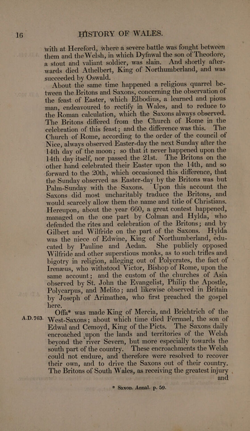 A.D. 763. with at Hereford, where a severe battle was fought between them and the Welsh, in which Dyfnwal the son of Theodore, a stout and valiant soldier, was slain. And shortly after- wards died Athelbert, King of Northumberland, and was succeeded by Oswald. About the same time happened a religious quarrel be- tween the Britons and Saxons, concerning the observation of the feast of Easter, which Elbodius, a learned and pious man, endeavoured: to rectify in Wales, and to reduce to the Roman calculation, which the Saxons always observed. The Britons differed from the Church of Rome in the celebration of this feast; and the difference was this. The Church of Rome, according to the order of the council of Nice, always observed Easter-day the next Sunday after the 14th day of the moon; so that it never happened upon the 14th day itself, nor passed the 21st. The Britons on the other hand celebrated their Easter upon the 14th, and so forward to the 20th, which occasioned this difference, that the Sunday observed as Easter-day by the Britons was but Palm-Sunday with the Saxons. Upon this account the Saxons did most uncharitably traduce the Britons, and would scarcely allow them the name and title of Christians. Hereupon, about the year 660, a great contest happened, managed on the one part by Colman and Hylda, who defended the rites and celebration of the Britons; and by Gilbert and Wilfride on the part of the Saxons. Hylda was the niece of Edwine, King of Northumberland, edu- cated by Pauline and Aedan. She publicly opposed Wilfride and other superstious monks, as to such trifles and bigotry in religion, alleging out of Polycrates, the fact of ~ Irenzeus, who withstood Victor, Bishop of Rome, upon the same account; and the custom of the churches of Asia observed by St. John the Evangelist, Philip the Apostle, Polycarpus, and Melito; and likewise observed in Britam by Joseph of Arimathea, who first preached the gospel here. Offa* was made King of Mercia, and Brichtrich of the West-Saxons; about which time died Fermael, the son of Edwal and Cemoyd, King of the Picts. The Saxons daily encroached ,upon the lands and territories of the Welsh beyond the river Severn, but more especially towards the south part of the country. These encroachments the Welsh could not endure, and therefore were resolved to recover their own, and to drive the Saxons out of their country. The Britons of South Wales, as receiving the greatest injury , and * Saxon. Annal. p. 59.