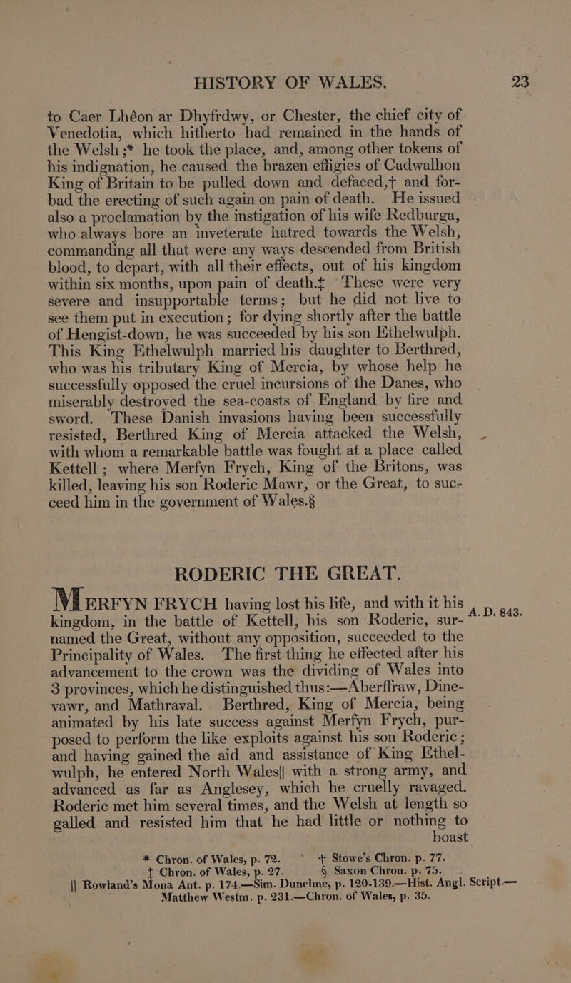 to Caer Lhéon ar Dhyfrdwy, or Chester, the chief city of Venedotia, which hitherto had remained in the hands of the Welsh ;* he took the place, and, among other tokens of his indignation, he caused the brazen effigies of Cadwalhon King of Britain to be pulled down and defaced,t and for- bad the erecting of such again on pain of death. He issued also a proclamation by the instigation of his wife Redburga, who always bore an inveterate hatred towards the Welsh, commanding all that were any ways descended from British blood, to depart, with all their effects, out _of his kingdom within six months, upon pain of death.f These were very severe and insupportable terms; but he did not live to see them put in execution ; for dying shortly after the battle of Hengist-down, he was succeeded by his son Ethelwulph. This King Ethelwulph married his daughter to Berthred, who was his tributary King of Mercia, by whose help he successfully opposed the cruel incursions of the Danes, who miserably destroyed the sea-coasts of England by fire and sword. These Danish invasions having been successfully resisted, Berthred King of Mercia attacked the Welsh, with whom a remarkable battle was fought at a place called Kettell ; where Merfyn Frych, King of the Britons, was killed, leaving his son Roderic Mawr, or the Great, to suc- ceed him in the government of Wales.§ RODERIC THE GREAT. Merryn FRYCH having lost his life, and with it his kingdom, in the battle of Kettell, his son Roderic, sur- named the Great, without any opposition, succeeded to the Principality of Wales. The first thing he effected after his advancement to the crown was the dividing of Wales into 3 provinces, which he distinguished thus: —Aberflraw, Dine- vawr, and Mathraval. Berthred, King of Mercia, bemg animated by his late success against Merfyn Frych, pur- posed to perform the like exploits against his son Roderic ; and having gained the aid and assistance of King Ethel- wulph, he entered North Wales|| with a strong army, and advanced as far as Anglesey, which he cruelly ravaged. Roderic met him several times, and the Welsh at length so galled and resisted him that he had little or nothing to * Chron. of Wales, p.72. ° + Stowe’s Chron. p. 77. Chron. of Wales, p. 27. § Saxon Chron. p. 75. Matthew Westm. p. 231.—Chron. of Wales, p. 35.