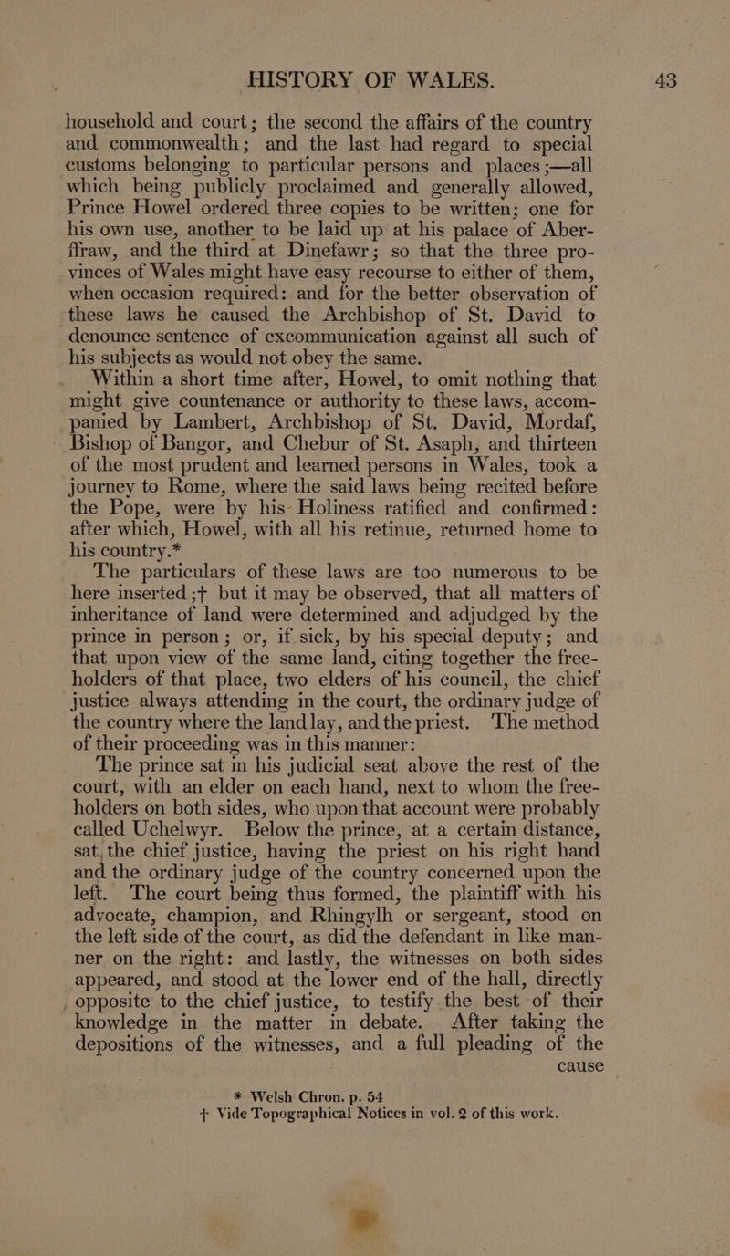 household and court; the second the affairs of the country and commonwealth; and the last had regard to special customs belonging to particular persons and_ places ;—all which being publicly proclaimed and. generally allowed, Prince Howel ordered three copies to be written; one for his own use, another to be laid up at his palace of Aber- ffraw, and the third at Dinefawr; so that the three pro- vinces of Wales might have easy recourse to either of them, when occasion required: and for the better observation of these laws he caused the Archbishop of St. David to denounce sentence of excommunication against all such of his subjects as would not obey the same. Within a short time after, Howel, to omit nothing that might give countenance or authority to these laws, accom- panied by Lambert, Archbishop of St. David, Mordaf, Bishop of Bangor, and Chebur of St. Asaph, and thirteen of the most prudent and learned persons in Wales, took a journey to Rome, where the said laws being recited before the Pope, were by his’ Holiness ratified and confirmed: after which, Howel, with all his retinue, returned home to his country.* The particulars of these laws are too numerous to be here inserted ;+ but it may be observed, that all matters of inheritance of land were determined and adjudged by the prince in person ; or, if sick, by his special deputy; and that upon view of the same land, citing together the free- holders of that place, two elders of his council, the chief justice always attending in the court, the ordinary judge of the country where the land lay, andthe priest. ‘The method of their proceeding was in this manner: The prince sat in his judicial seat above the rest of the court, with an elder on each hand, next to whom the free- holders on both sides, who upon that account were probably called Uchelwyr. Below the prince, at a certain distance, sat, the chief justice, having the priest on his right hand and the ordinary judge of the country concerned upon the left. The court being thus formed, the plaintiff with his advocate, champion, and Rhingylh or sergeant, stood on the left side of the court, as did the defendant in like man- ner on the right: and lastly, the witnesses on both sides appeared, and stood at the lower end of the hall, directly _ opposite to the chief justice, to testify. the best of their knowledge in the matter in debate. After taking the depositions of the witnesses, and a full pleading of the cause + Vide Topographical Notices in vol. 2 of this work. »