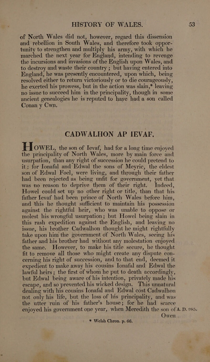 of North Wales did not, however, regard this dissension and rebellion in South Wales, and therefore took oppor- tunity to strengthen and multiply his army, with which he marched the next year for England, intending to revenge the incursions and invasions of the English upon Wales, and to destroy and waste their country ; but having entered into _ England, he was presently encountered, upon which, being resolved either to return victoriously or to die courageously, he exerted his prowess, but in the action was slain,* leaving no issue to succeed him in the principality, though in some ancient genealogies he is reputed to haye hada son called Conan y Cwn, CADWALHON AP IEVAF, Howe, the son of Tevaf, had for a long time enjoyed the principality of North Wales, more by main force and usurpation, than any right of succession he could pretend to it: for Ionafal and dwal the sons of Meyric, the eldest son of Kdwal Foel, were living, and through their father had been rejected as being unfit for government, yet that was no reason to deprive them of their right. Indeed, Howel could set up no other right or title, than that his father [evaf had been prince of North Wales before him, and this he thought sufficient to maintain his possession against the rightful heir, who was unable to oppose or molest his wrongful usurpation; but Howel being slain in this rash expedition against the English, and leaving no issue, his brother Cadwalhon thought he might rightfully take upon him the government of North Wales, seeing his father and his brother had without any molestation enjoyed the same. However, to make his title secure, he thought fit to remove all those who might create any dispute con- cerning his right of succession, and to that end, deemed it expedient to make away his cousins Jonafal and Edwal the lawful heirs ; the first of whom he put to death accordingly, but Edwal being aware of his intention, privately made his escape, and so prevented his wicked design. This unnatural dealing with his cousins Ionafal and Edwal cost Cadwalhon not only his life, but the loss of his principality, and was the utter ruin of his father’s house; for he had scarce