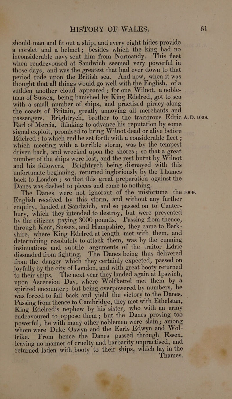 should man and fit out a ship, and every eight hides provide a corslet and a helmet; besides which the king had no inconsiderable navy sent him from Normandy. ‘This fleet when rendezvoused at Sandwich seemed very powerful in those days, and was the greatest that had ever down to that period rode upon the British sea. And now, when it was thought that all things would go well with the English, of a sudden another cloud appeared; for one Wilnot, a noble- man of Sussex, being banished by King Edelred, got to sea with a small number of ships, and practised piracy along the coasts of Britain, greatly annoying all merchants and pean Brightrych, brother to the traitorous Edric A.D. 1008. arl of Mercia, thinking to advance his reputation by some signal exploit, promised to bring Wilnot dead or alive before Edelred : to which end he set forth with a considerable fleet ; which meeting with a terrible storm, was by the tempest driven back, and wrecked upon the shores ; so that a great number of the ships were lost, and the rest burnt by Wilnot and his followers. Brightrych being dismayed with this unfortunate beginning, returned ingloriously by the Thames back to London ; so that this great preparation against the Danes was dashed to pieces and came to nothing. The Danes were not ignorant of the misfortune the 1009. English received by this storm, and without any further enquiry, landed at Sandwich, and so passed on to Canter- bury, which they intended to destroy, but were prevented by the citizens paying 3000 pounds. Passing from thence, through Kent, Sussex, and Hampshire, they came to Berk- shire, where King Edelred at length met with them, and determining resolutely to attack them, was by the cunning insinuations and subtile arguments of the traitor Hdric dissuaded from fighting. The Danes being thus delivered from the danger which they certainly expected, passed on joyfully by the city of London, and with great booty returned to their ships. The next year they landed again at Ipswich, upon Ascension Day, where Wolfkettel met them by a spirited encounter ; but being overpowered by numbers, he was forced to fall back and yield the victory to the Danes. _ Passing from thence to Cambridge, they met with Ethelstan, King Edelred’s nephew by his sister, who with an army endeavoured to oppose them; but the Danes proving too powerful, he with many other noblemen were slain; among whom were Duke Oswyn and the Earls Edwyn and _Wol- frike. From hence the Danes passed through Essex, leaving no manner of cruelty and barbarity unpractised, and returned laden with booty to their ships, which pu the ames. * ) wale