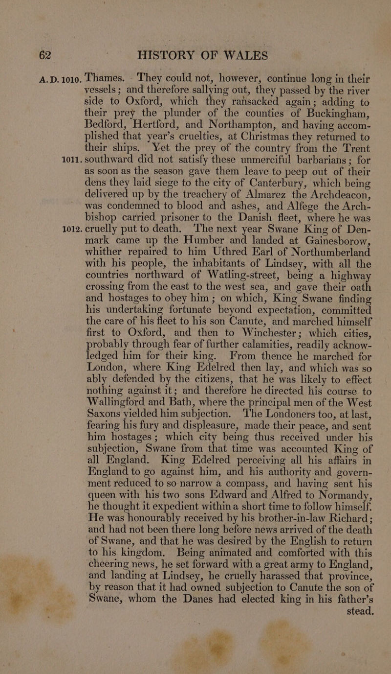 A.D. 1010. 1011. 1012. HISTORY OF WALES Thames. They could not, however, continue long in their vessels ; and therefore sallying out, they passed by the river side to Oxford, which they ransacked again; adding to their prey the plunder of the counties of Buckingham, Bedford, Hertford, and Northampton, and having accom- plished that year’s cruelties, at Christmas they returned to their ships. Yet the prey of the country from the Trent southward did not satisfy these unmerciful barbarians; for as soon as the season gave them leave to peep out of their dens they laid siege to the city of Canterbury, which being delivered up by the treachery of Almarez the Archdeacon, was condemned to blood and ashes, and Alfege the Arch- bishop carried prisoner to the Danish fleet, where he was cruelly put to death. The next year Swane King of Den- mark came up the Humber and landed at Gainesborow, whither repaired to him Uthred Earl of Northumberland with his people, the inhabitants of Lindsey, with all the countries northward of Watling-street, bemg a highway crossing from the east to the west sea, and gave their oath and hostages to obey him; on which, King Swane finding his undertaking fortunate beyond expectation, committed the care of his fleet to his son Canute, and marched himself first to Oxford, and then to Winchester; which cities, probably through fear of further calamities, readily acknow- ledged him for their king. From thence he marched for London, where King Edelred then lay, and which was so ably defended by the citizens, that he was likely to effect nothing against it; and therefore he directed his course to Wallingford and Bath, where the principal men of the West Saxons yielded him subjection. ‘The Londoners too, at last, fearing his fury and displeasure, made their peace, and sent him hostages; which city being thus received under his subjection, Swane from that time was accounted King of all England. King Edelred perceiving all his affairs in England to go against him, and his authority and govern- ment reduced to so narrow a compass, and having sent his queen with his two sons Edward and Alfred to Normandy, he thought it expedient within a short time to follow himself. He was honourably received by his brother-in-law Richard; and had not been there long before news arrived of the death of Swane, and that he was desired by the English to return to his kingdom. Being animated and comforted with this cheering news, he set forward with a great army to England, and landing at Lindsey, he cruelly harassed that province, by reason that it had owned subjection to Canute the son of Swane, whom the Danes had elected king in his father’s stead.