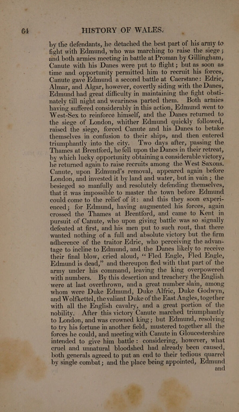 by the defendants, he detached the best part of his army to fight with Edmund, who was marching to raise the siege ; and both armies meeting in battle at Proman by Gillingham, Canute with his Danes were put to flight ; but as soon as time and opportunity permitted him to recruit his forces, Canute gave Edmund a second battle at Caerstane: Edric, Almar, and Algar, however, covertly siding with the Danes, Edmund had great difficulty in maintaining the fight obsti- nately till night and weariness parted them. Both armies having suffered considerably in this action, Edmund went to West-Sex to reinforce himself, and the Danes returned to the siege of London, whither Edmund quickly followed, raised the siege, forced Canute and his Danes to betake themselves in confusion to their ships, and then entered triumphantly into the city. Two days after, passing the Thames at Brentford, he fell upon the Danes in their retreat, by which lucky opportunity obtaining a considerable victory, he returned again to raise recruits among the West Saxons. Canute, upon Edmund’s removal, appeared again before London, and invested it by land and water, but in vain ; the besieged so manfully and resolutely defending themselves, that it was impossible to master the town before Edmund could come to the relief of it: and this they soon experi- enced; for Edmund, having augmented his forces, again crossed the Thames at Brentford, and came to Kent in pursuit of Canute, who upon giving battle was so signally defeated at first, and his men put to such rout, that there wanted nothing of a full and absolute victory but the firm adherence of the traitor Edric, who perceiving the advan- tage to incline to Edmund, and the Danes likely to receive their final blow, cried aloud, “‘ Fled Engle, led Engle, Edmund is dead,” and thereupon fled with that part of the army under his command, leaving the king overpowered with numbers. By this desertion and treachery the English were at last overthrown, anda great number slain, among whom were Duke Edmund, Duke Alfric, Duke Godwyn, and Wolfkettel, the valiant Duke of the East Angles, together with all the English cavalry, and a great portion of the nobility. After this victory Canute marched triumphantly to London, and was crowned king; but Edmund, resolving to try his fortune in another field, mustered together all the forces he could, and meeting with Canute in Gloucestershire intended to give him battle: considering, however, what cruel and unnatural bloodshed had already been caused, both generals agreed to put an end to their tedious quarrel by single combat; and the place being appointed, Edmund and ? a,