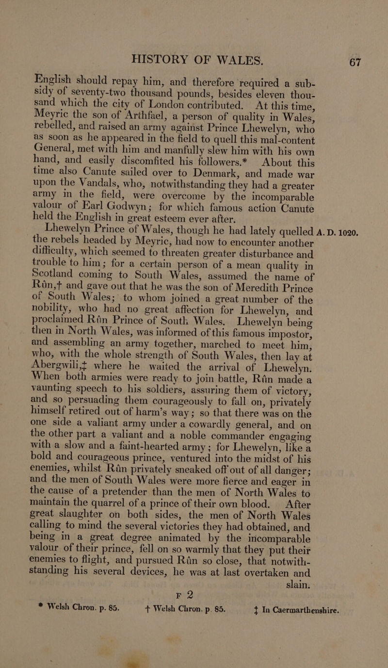 English should repay him, and therefore required a sub- sidy of seventy-two thousand pounds, besides eleven thou- sand which the city of London contributed. At this time, Meyric the son of Arthfael, a person of quality in Wales, rebelled, and raised an army against Prince Lhewelyn, who as soon as he appeared in the field to quell this mal-content General, met with him and manfully slew him with his own hand, and easily discomfited his followers.* About this time also Canute sailed over to Denmark, and made war upon the Vandals, who, notwithstanding they had a greater army in the field, were overcome by the incomparable valour of Earl Godwyn; for which famous action Canute held the English in great esteem ever after. the rebels headed by Meyric, had now to encounter another difficulty, which seemed to threaten greater disturbance and trouble to him; for a certain person of a mean quality in Scotland coming to South Wales, assumed the name of Ron,t and gave out that he was the son of Meredith Prince or South Wales; to whom joined a great number of the nobility, who had no great affection for Lhewelyn, and proclaimed Rfin Prince of South Wales. Lhewelyn being then in North Wales, was informed of this famous impostor, and assembling an army together, marched to meet him, who, with the whole strength of South Wales, then lay at Abergwili,t where he waited the arrival of Lhewelyn. When both armies were ready to join battle, Rin made a vaunting speech to his soldiers, assuring them of victory, and so persuading them courageously to fall on, privately himself retired out of harm’s way; so that there was on the one side a valiant army under a cowardly general, and on the other part a valiant and a noble commander engaging with a slow and a faint-hearted army ; for Lhewelyn, like a bold and courageous prince, ventured into the midst of his enemies, whilst Rin privately sneaked off out of all danger; and the men of South Wales were more fierce and eager in the cause of a pretender than the men of North Wales to maintain the quarrel of a prince of their own blood. After great slaughter on both sides, the men of North Wales calling to mind the several victories they had obtained, and being in a great degree animated by the incomparable valour of their prince, fell on so warmly that they put their enemies to flight, and pursued Riin so close, that notwith- standing his several devices, he was at last a lit slain. F 2