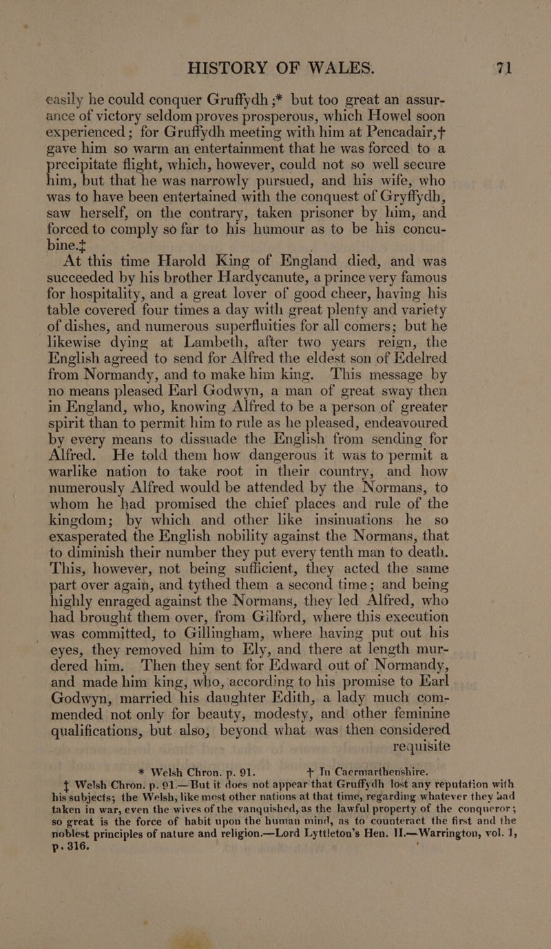 easily he could conquer Gruffydh ;* but too great an assur- ance of victory seldom proves prosperous, which Howel soon experienced ; for Gruffydh meeting with him at Pencadair,t gave him so warm an entertainment that he was forced to a precipitate flight, which, however, could not so well secure him, but that he was narrowly pursued, and his wife, who was to have been entertained with the conquest of Gryffydh, saw herself, on the contrary, taken prisoner by him, and forced to comply so far to his humour as to be his concu- bine.t | At this time Harold King of England died, and was succeeded by his brother Hardycanute, a prince very famous for hospitality, and a great lover of good cheer, having his table covered four times a day with great plenty and variety of dishes, and numerous superfluities for all comers; but he likewise dying at Lambeth, after two years reign, the English agreed to send for Alfred the eldest son of Edelred from Normandy, and to make him king. This message by no means pleased Earl Godwyn, a man of great sway then in England, who, knowing Alfred to be a person of greater spirit than to permit him to rule as he pleased, endeavoured by every means to dissuade the English from sending for Alfred. He told them how dangerous it was to permit a warlike nation to take root in their country, and how numerously Alfred would be attended by the Normans, to whom he had promised the chief places and rule of the kingdom; by which and other like insinuations he so exasperated the English nobility against the Normans, that to diminish their number they put every tenth man to death. This, however, not being sufficient, they acted the same part over again, and tythed them a second time; and being highly enraged against the Normans, they led Alfred, who had brought them over, from Gilford, where this execution - was committed, to Gillingham, where having put out his eyes, they removed him to Ely, and there at length mur- dered him. Then they sent for Edward out of Normandy, and made him king, who, according to his promise to Karl Godwyn, married his daughter Edith, a lady much com- mended not only for beauty, modesty, and other feminine qualifications, but also, beyond what was then considered | requisite * Welsh Chron. p. 91. + To Caermarthenshire. p- 316