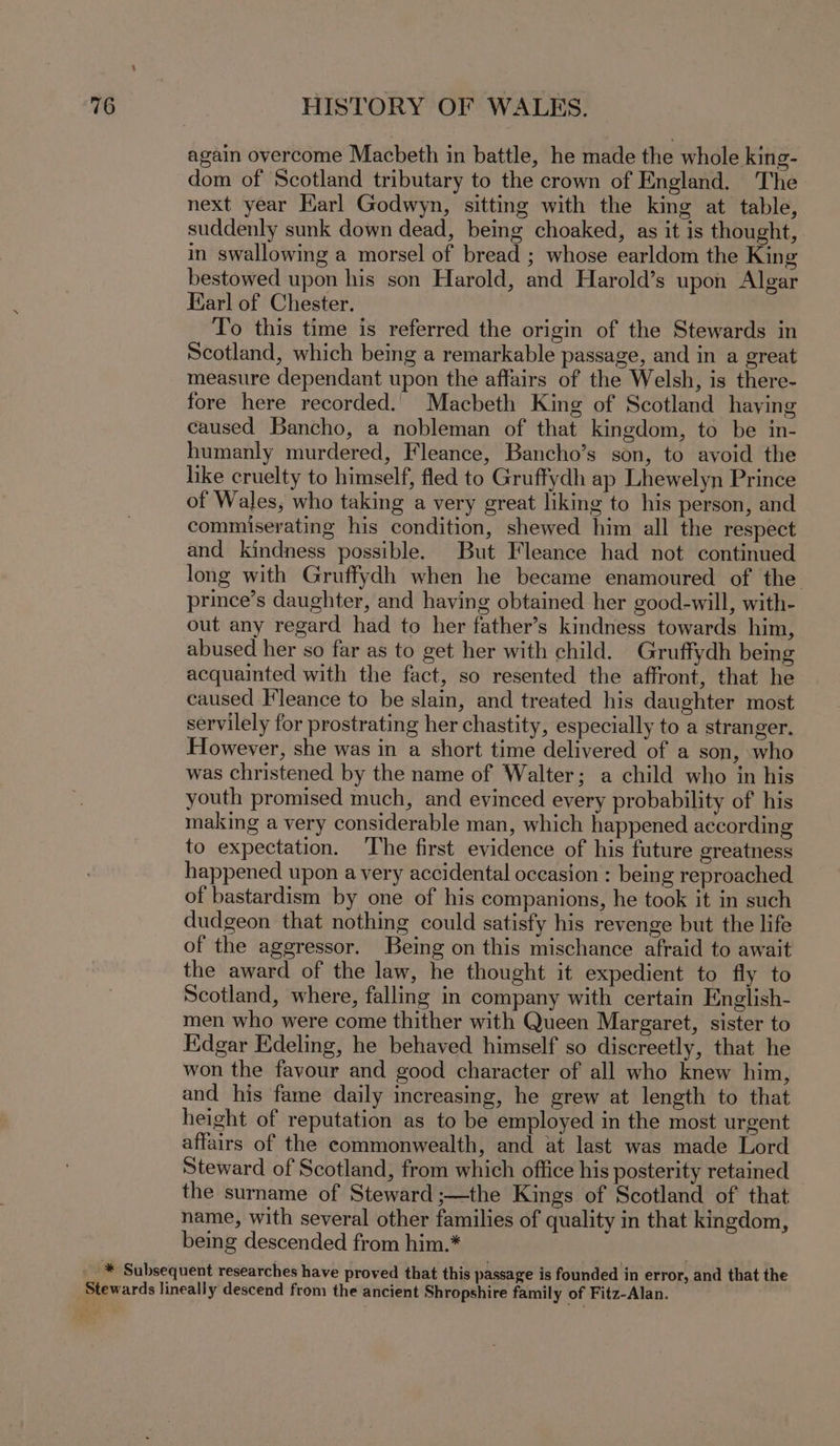 again overcome Macbeth in battle, he made the whole king- dom of Scotland tributary to the crown of England. The next year Karl Godwyn, sitting with the king at table, suddenly sunk down dead, being choaked, as it is thought, in swallowing a morsel of bread ; whose earldom the King bestowed upon his son Harold, and Harold’s upon Algar Karl of Chester. To this time is referred the origin of the Stewards in Scotland, which being a remarkable passage, and in a great measure dependant upon the affairs of the Welsh, is there- fore here recorded. Macbeth King of Scotland haying caused Bancho, a nobleman of that kingdom, to be in- humanly murdered, Fleance, Bancho’s son, to avoid the like cruelty to himself, fled to Gruffydh ap Lhewelyn Prince of Wales, who taking a very great liking to his person, and commiserating his condition, shewed him all the respect and kindness possible. But Fleance had not continued long with Gruffydh when he became enamoured of the prince’s daughter, and having obtained her good-will, with- out any regard had to her father’s kindness towards him, abused her so far as to get her with child. Gruffydh being acquainted with the fact, so resented the affront, that he caused Fleance to be slain, and treated his daughter most servilely for prostrating her chastity, especially to a stranger. However, she was in a short time delivered of a son, who was christened by the name of Walter; a child who in his youth promised much, and evinced every probability of his making a very considerable man, which happened according to expectation. The first evidence of his future greatness happened upon a very accidental occasion : being reproached of bastardism by one of his companions, he took it in such dudgeon that nothing could satisfy his revenge but the life of the aggressor. Being on this mischance afraid to await the award of the law, he thought it expedient to fly to Scotland, where, falling in company with certain English- men who were come thither with Queen Margaret, sister to Edgar Edeling, he behaved himself so discreetly, that he won the favour and good character of all who knew him, and his fame daily increasing, he grew at length to that height of reputation as to be employed in the most urgent affairs of the commonwealth, and at last was made Lord Steward of Scotland, from which office his posterity retained the surname of Steward ;—the Kings of Scotland of that name, with several other families of quality in that kingdom, being descended from him.*