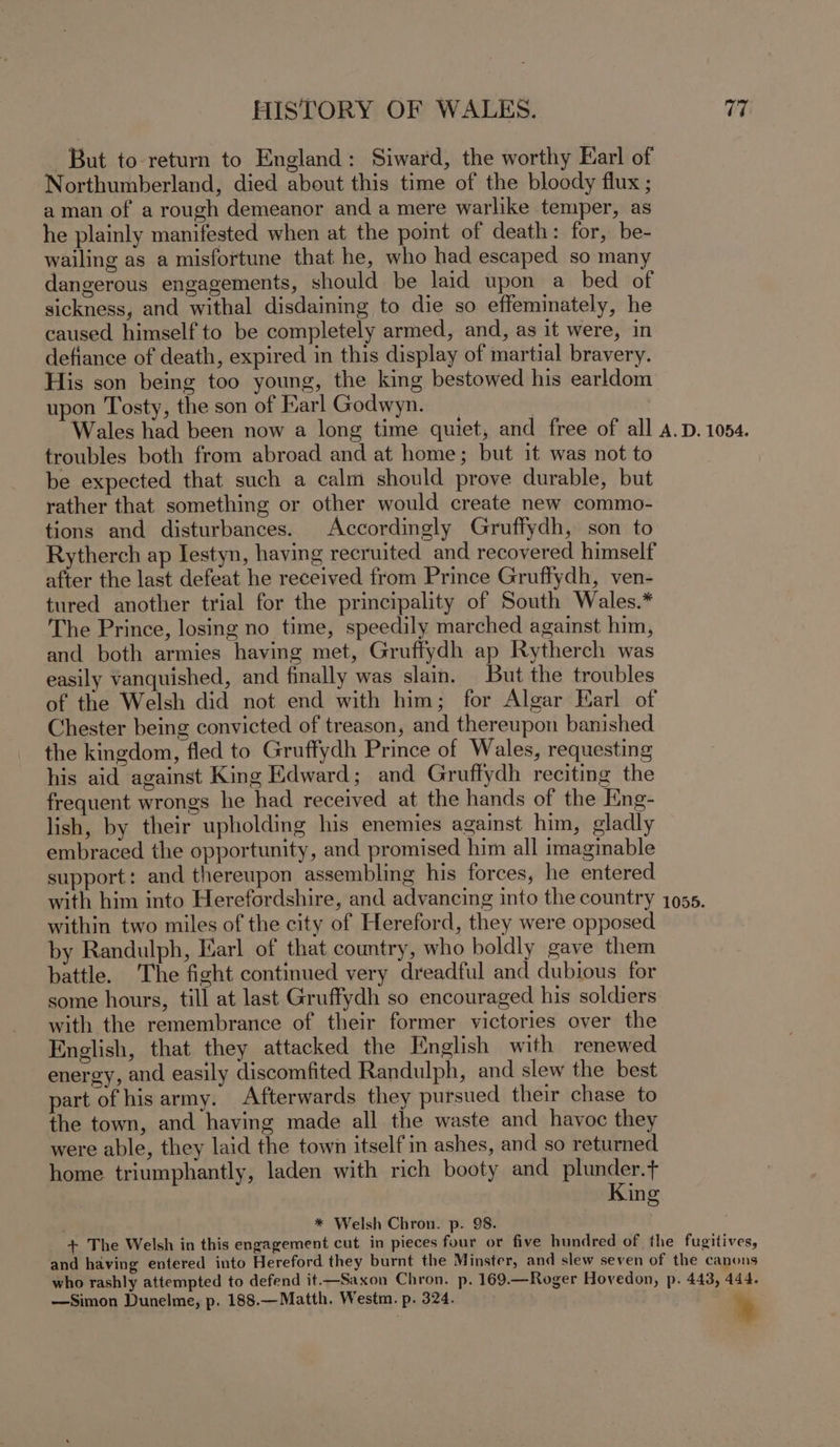 But to-return to England: Siward, the worthy Earl of Northumberland, died about this time of the bloody flux ; aman of a rough demeanor and a mere warlike temper, as he plainly manifested when at the point of death: for, be- wailing as a misfortune that he, who had escaped so many dangerous engagements, should be laid upon a bed of sickness, and withal disdaining to die so effeminately, he caused himself to be completely armed, and, as it were, in defiance of death, expired in this display of martial bravery. His son being too young, the king bestowed his earldom upon Tosty, the son of Karl Godwyn. | Wales had been now a long time quiet, and free of all A.D. 1054. troubles both from abroad and at home ; but it was not to be expected that such a calm should prove durable, but rather that something or other would create new commo- tions and disturbances. Accordingly Gruffydh, son to Rytherch ap Iestyn, having recruited and recovered himself after the last defeat he received from Prince Gruffydh, ven- tured another trial for the principality of South Wales.* The Prince, losing no time, speedily marched against him, and both armies having met, Gruffydh ap Rytherch was easily vanquished, and finally was slain. But the troubles of the Welsh did not end with him; for Algar Earl of Chester being convicted of treason, and thereupon banished the kingdom, fled to Gruffydh Prince of Wales, requesting his aid against King Edward; and Gruffydh reciting the frequent wrongs he had received at the hands of the Eng- lish, by their upholding his enemies against him, gladly embraced the opportunity, and promised him all imaginable support: and thereupon assembling his forces, he entered with him into Herefordshire, and advancing into the country 1055. within two miles of the city of Hereford, they were opposed by Randulph, Earl of that country, who boldly gave them battle. The fight continued very dreadful and dubious for some hours, till at last Gruffydh so encouraged his soldiers with the remembrance of their former victories over the English, that they attacked the Hnglish with renewed energy, and easily discomfited Randulph, and slew the best part of his army. Afterwards they pursued their chase to the town, and haying made all the waste and havoc they were able, they laid the town itself in ashes, and so returned home triumphantly, laden with rich booty and plunder.t+ ing * Welsh Chron. p. 98. + The Welsh in this engagement cut in pieces four or five hundred of the fugitives, and having entered into Hereford they burnt the Minster, and slew seven of the canons who rashly attempted to defend it——Saxon Chron. p. 169.—Roger Hovedon, p. 443, 444. —Simon Dunelme, p. 188.—Matth. Westm. p. 324. %