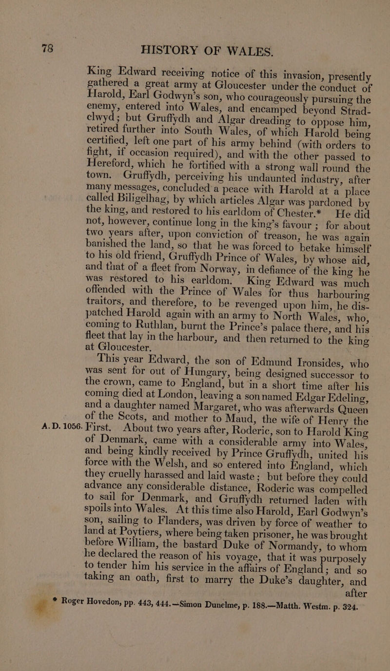 King Edward receiving notice of this invasion, presently gathered a great army at Gloucester under the conduct of Harold, Earl Godwyn’s son, who courageously pursuing the enemy, entered into Wales, and encamped beyond Strad- clwyd; but Gruffydh and Algar dreading to oppose him, retired further into South Wales, of which Harold being certified, left one part of his army behind (with orders to fight, if occasion required), and with the other passed to Hereford, which he fortified with a strong wall round the town. Gruffydh, perceiving his undaunted indastry, after many messages, concluded'a peace with Harold at a place called Biligelhag, by which articles Algar was pardoned by the king, and restored to his earldom of Chester.* He did not, however, continue long in the king’s favour ; for about two years after, upon conviction of treason, he was again banished the land, so that he was forced to betake himself to his old friend, Gruffydh Prince of Wales, by whose aid, and that of a fleet from Norway, in defiance of the king he was restored to his earldom. King Edward was much offended with the Prince of Wales for thus harbouring traitors, and therefore, to be revenged upon him, he dis- patched Harold again with an army to North Wales, who, coming to Ruthlan, burnt the Prince’s palace there, and his fleet that lay in the harbour, and then returned to the king at Gloucester. This year Edward, the son of Edmund Tronsides, who was sent for out of Hungary, being designed successor to the crown, came to England, but in a short time after his coming died at London, leaving a son named Edgar Edeling, and a daughter named Margaret, who was afterwards Queen - of the Scots, and mother to Maud, the wife of Henry the A.D. 1056. First. About two years after, Roderic, son to Harold King of Denmark, came with a considerable army into Wales, and being kindly received by Prince Gruffydh, united his force with the Welsh, and so entered into England, which they cruelly harassed and laid waste; but before they could advance any considerable distance, Roderic was compelled to sail for Denmark, and Gruffydh returned laden with spoils into Wales. At this time also Harold, Karl Godwyn’s son, sailing to Flanders, was driven by force of weather to land at Poytiers, where being taken prisoner, he was brought before William, the bastard Duke of Normandy, to whom he declared the reason of his voyage, that it was purposely to tender him his service in the affairs of England; and so taking an oath, first to marry the Duke’s daughter, and , after # * Roger Hovedon, pp. 443, 444.—Simon Dunelme, p- 188.—Matth. Westm. p. 324.