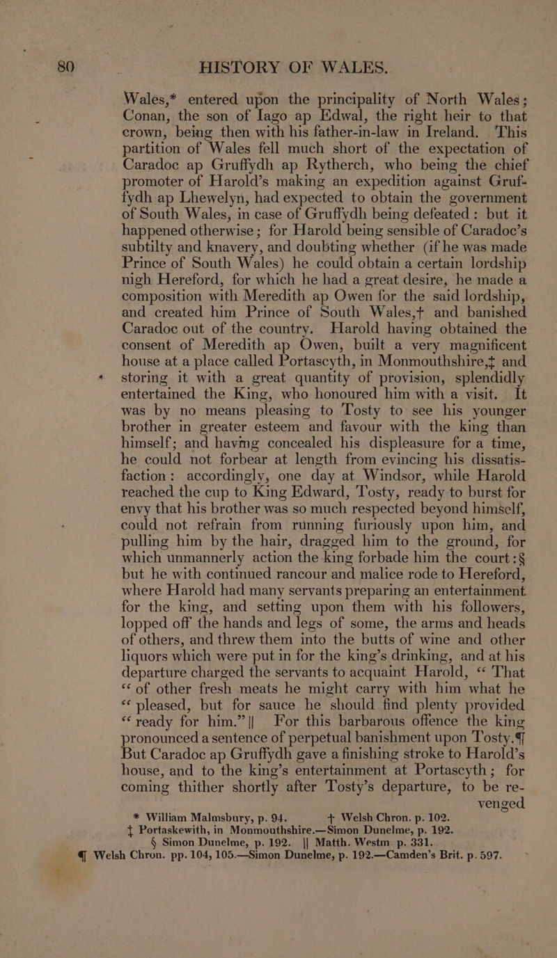 Wales,* entered upon the principality of North Wales; Conan, the son of Iago ap Edwal, the right heir to that crown, being then with his father-in-law in Ireland. This partition of Wales fell much short of the expectation of Caradoc ap Gruffydh ap Rytherch, who being the chief promoter of Harold’s making an expedition against Gruf- fydh ap Lhewelyn, had expected to obtain the government of South Wales, in case of Gruffydh being defeated: but it happened otherwise ; for Harold being sensible of Caradoc’s subtilty and knavery, and doubting whether (if he was made Prince of South Wales) he could obtain a certain lordship nigh Hereford, for which he had a great desire, he made a composition with Meredith ap Owen for the said lordship, and created him Prince of South Wales,t+ and banished Caradoc out of the country. Harold having obtained the consent of Meredith ap Owen, built a very magnificent house at a place called Portascyth, in Monmouthshire,t and stormg it with a great quantity of provision, splendidly entertained the King, who honoured him with a visit. It was by no means pleasing to Tosty to see his younger brother in greater esteem and favour with the king than himself; and havmg concealed his displeasure for a time, he could not forbear at length from evincing his dissatis- faction: accordingly, one day at Windsor, while Harold reached the cup to King Edward, Tosty, ready to burst for envy that his brother was so much respected beyond himself, could not refrain from running furiously upon him, and pulling him by the hair, dragged him to the ground, for which unmannerly action the king forbade him the court :§ but he with contimued rancour and malice rode to Hereford, | where Harold had many servants preparing an entertainment for the king, and setting upon them with his followers, lopped off the hands and legs of some, the arms and heads of others, and threw them into the butts of wine and other liquors which were put in for the king’s drinking, and at his departure charged the servants to acquaint Harold, &lt;&lt; That ‘of other fresh meats he might carry with him what he “‘ pleased, but for sauce he should find plenty provided “ready for him.” || For this barbarous offence the king prone a sentence of perpetual banishment upon Tosty.4 ut Caradoc ap Gruffydh gave a finishing stroke to Harold’s house, and to the king’s entertainment at Portascyth; for coming thither shortly after Tosty’s departure, to be re- venged * William Malmsbury, p. 94. + Welsh Chron. p. 102. { Portaskewith, in Monmouthshire.—Simon Dunelme, p. 192. § Simon Dunelme, p. 192. || Matth. Westm. p. 331.