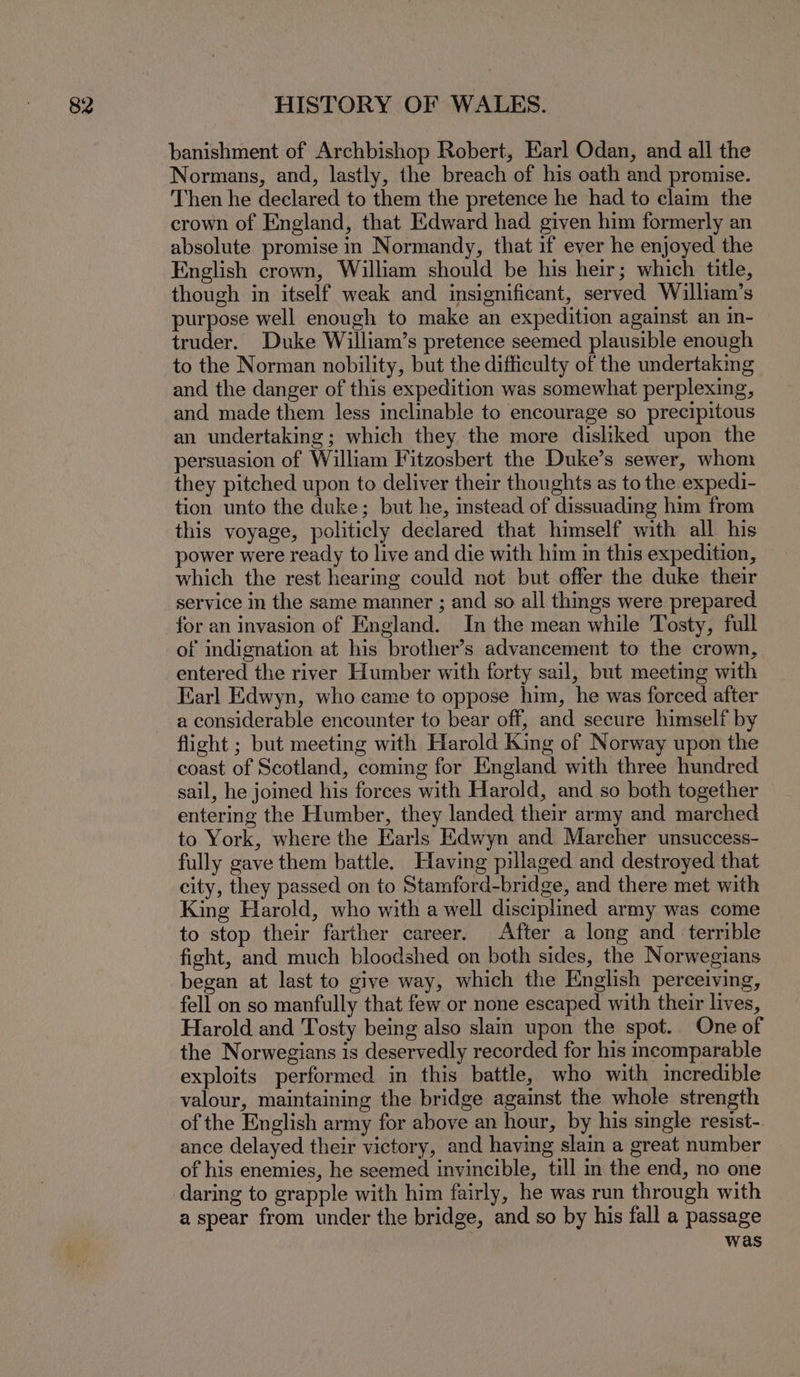 banishment of Archbishop Robert, Earl Odan, and all the Normans, and, lastly, the breach of his oath and promise. Then he declared to them the pretence he had to claim the crown of England, that Edward had given him formerly an absolute promise in Normandy, that if ever he enjoyed the English crown, William should be his heir; which title, though in itself weak and insignificant, served William’s purpose well enough to make an expedition against an in- truder. Duke William’s pretence seemed plausible enough to the Norman nobility, but the difficulty of the undertakmg and the danger of this expedition was somewhat perplexing, and made them less inelinable to encourage so precipitous an undertaking; which they the more disliked upon the persuasion of William Fitzosbert the Duke’s sewer, whom they pitched upon to deliver their thoughts as to the expedi- tion unto the duke; but he, instead of dissuading him from this voyage, politicly declared that himself with all his power were ready to live and die with him in this expedition, which the rest hearing could not but offer the duke their service in the same manner ; and so all things were prepared for an invasion of England. In the mean while Tosty, full of indignation at his brother’s advancement to the crown, entered the river Humber with forty sail, but meeting with Earl Edwyn, who came to oppose him, he was forced after a considerable encounter to bear off, and secure himself by flight ; but meeting with Harold King of Norway upon the coast of Scotland, coming for England with three hundred sail, he joined his forces with Harold, and so both together entering the Humber, they landed their army and marched to York, where the Earls Edwyn and Marcher unsuccess- fully gave them battle. Having pillaged and destroyed that city, they passed on to Stamford-bridge, and there met with King Harold, who with a well disciplined army was come to stop their farther career. After a long and terrible fight, and much bloodshed on both sides, the Norwegians began at last to give way, which the English pereeiving, fell on so manfully that few or none escaped with their lives, Harold and Tosty being also slam upon the spot. One of the Norwegians is deservedly recorded for his incomparable exploits performed in this battle, who with incredible valour, maintaining the bridge against the whole strength of the English army for above an hour, by his single resist- ance delayed their victory, and having slain a great number of his enemies, he seemed invincible, till in the end, no one daring to grapple with him fairly, he was run through with a spear from under the bridge, and so by his fall a passage was