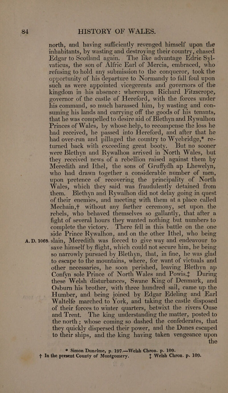 A. D. 1068. north, and having sufficiently revenged himself upon the inhabitants, by wasting and destroying their country, chased. Edgar to Scotland again. The like advantage Edrie Syl- vaticus, the son of Alfric Earl of Mercia, embraced, who refusing to hold any submission to the conqueror, took the opportunity of his departure to Normandy to fall foul upon such as were appointed vicegerents and governors of the kingdom in his absence: whereupon Richard Fitzscrope, governor of the castle of Hereford, with the forces under his command, so much harassed him, by wasting and con- suming his lands and carrying off the goods of his tenants, that he was compelled to desire aid of Blethyn and Rywalhon Princes of Wales, by whose help, to recompense the loss he had received, he passed into Hereford, and after that he had over-run and pillaged the country to Wyebridge,* re- were Blethyn and Rywalhon arrived in North Wales, but they received news of a rebellion raised against them by Meredith and Ithel, the sons of Gruffydh ap Lhewelyn, who had drawn together a considerable number of men, upon pretence of recovering the principality of North Wales, which they said was fraudulently detained from them. Blethyn and Rywalhon did not delay going in quest of their enemies, and meeting with them ata place called Mechain,t without any farther ceremony, set upon. the rebels, who behaved themselves so gallantly, that after a fight of several hours they wanted nothing but numbers to complete the victory. There fell in this battle on the one side Prince Rywalhon, and on the other Ithel, who being slain, Meredith was forced to give way and endeavour to so narrowly pursued by Blethyn, that, in fine, he was glad to escape to the mountains, where, for want of victuals and other necessaries, he soon perished, leaving Blethyn ap Confyn sole Prince of North Wales and Powis. During these Welsh disturbances, Swane King of Denmark, and Osburn his brother, with three hundred sail, came up the Humber, and being joined by Edgar Edeling and Earl Waltelfe marched to York, and taking the castle disposed of their forces to winter quarters, betwixt the rivers Ouse and Trent. The king understanding the matter, posted to the north ; whose coming so dashed the confederates, that they quickly dispersed their power, and the Danes escaped to their ships, and the king having taken vengeance upon the * Simon Dunelme, p. 197.—Welsh Chron. p. 109.