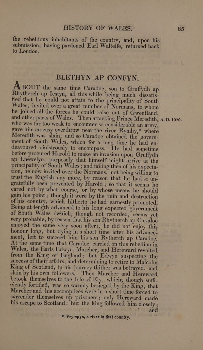 the rebellious inhabitants of the country, and, upon his submission, having pardoned Earl Waltelfe, returned back to London. ; BLETHYN AP CONFYN, Axour the same time Caradoc, son to Gruffydh ap Rhytherch ap Iestyn, all this while being much dissatis- fied that he could not attain to the principality of South Wales, invited over a great number of Normans, to whom he joined all the forces he could raise out of Gwentland, and other parts of Wales. Then attackin g Prince Meredith, who was far too weak to encounter so considerable an army, gave him an easy overthrow near the river Rymhy,* where Meredith was slain, and so Caradoc obtained the govern- ment of South Wales, which for a long time he had en- deavoured sinistrously to encompass. He had sometime before procured Harold to make an invasion upon Gruffydh ap Lhewelyn, purposely that himself might arrive at the principality of South Wales ; and failing then of his expecta- tion, he now invited over the Normans, not being willing to trust the English any more, by reason that he had’so un- gratefully been prevented by Harold; so that it seems he eared not by what course, or by whose means he should gain his point ; though it were by the ruin and destruction of his country, which hitherto he had earnestly promoted, Being at length advanced to his long expected ‘government of South Wales (which, though not recorded, seems yet very probable, by reason that his son Rhytherch ap Caradoc enjoyed the same yery soon after), he did not enjoy this honour long, but dying ina short time after his advance- ment, left to succeed him his son Rytherch ap Caradoc. At the same time that Caradoc carried on this rebellion in Wales, the Earls Edwyn, Marcher, and Hereward revolted from the King of England; but Edwyn suspecting the success of their affairs, and determining to retire to Malcolm King of Scotland, in-his journey thither was betrayed, and slain by his own followers. Then Marcher and Hereward * betook themselves to the Isle of Ely, which; though suffi- ciently fortified, was so warmly besieged by the King, that Marcher and his accomplices were in a short time forced to surrender themselves up prisoners; only Hereward made his escape to Scotland: but the king followed him closely ; * Prympyn, a river in that country.