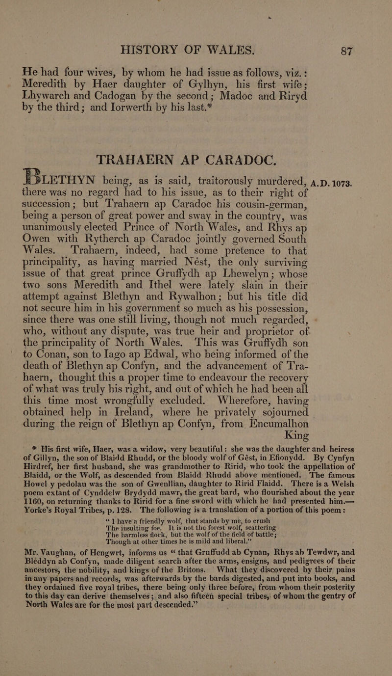 He had four wives, by whom he had issue as follows, viz. : Meredith by Haer daughter of Gylhyn, his first wife; Lhywarch and Cadogan by the second; Madoc and Riryd by the third ; and Jorwerth by his last.* TRAHAERN AP CARADOC. E3LETHYN being, as is said, traitorously murdered, 4.p. 1073. there was no regard had to his issue, as to their right of succession; but Trahaern ap Caradoc his cousin-german, being a person of great power and sway in the country, was unanimously elected Prince of North Wales, and Rhys ap Owen with Rytherch ap Caradoc jointly governed South Wales. ‘Trahaern, indeed, had some pretence to that principality, as having married Nest, the only surviving issue of that great prince Gruffydh ap Lhewelyn; whose two sons Meredith and Ithel were lately slain in their attempt against Blethyn and Rywalhon; but his title did not secure him in his government so much as his possession, since there was one still living, though not much regarded, who, without any dispute, was true heir and proprietor of. the principality of North Wales. This was Gruffydh son to Conan, son to Iago ap Edwal, who being informed of the death of Blethyn ap Confyn, and the advancement of Tra- haern, thought this a proper time to endeavour the recovery of what was truly his right, and out of which he had been all this time most wrongfully excluded. Wherefore, having obtained help in Ireland, where he privately sojourned | during the reign of Blethyn ap Confyn, from Encumalhon King * His first wife, Haer, was a widow, very beautiful: she was the daughter and- heiress of Gillyn, the son of Blaidd Rhudd, or the bloody wolf of Gést, in Efionydd. By Cynfyn Hirdref, her first husband, she was grandmother to Ririd, who took the appellation of Blaidd, or the Wolf, as descended from Blaidd Rhudd above mentioned. The famous Howel y pedolau was the son of Gwenllian, daughter to Ririd Flaidd. There is a Welsh poem extant of Cynddelw Brydydd mawr, the great bard, who flourished about the year 1160, on returning thanks to Ririd for a fine sword with which he had presented him.— Yorke’s Royal Tribes, p.128. The following isa translation of a portion of this poem: “| havea friendly wolf, that stands by me, to crush The insulting foe, It is not the forest wolf, scattering The harmless flock, but the wolf of the field of battle ; ; Though at other times he is mild and liberal.” Mr. Vaughan, of Hengwrt, informs us “ that Gruffudd ab Cynan, Rhys ab Tewdwr, and Bleddyn ab Confyn, made diligent search after the arms, ensigns, and pedigrees of their ancestors, the nobility, and kings of the Britons. What they discovered by their pains in any papers and records, was afterwards by the bards digested, and put into books, and they ordained five royal tribes, there being only three before, from whom their posterity to this day can derive themselves; and also fifteen special tribes, of whom the gentry of North Wales are for the most part descended.”