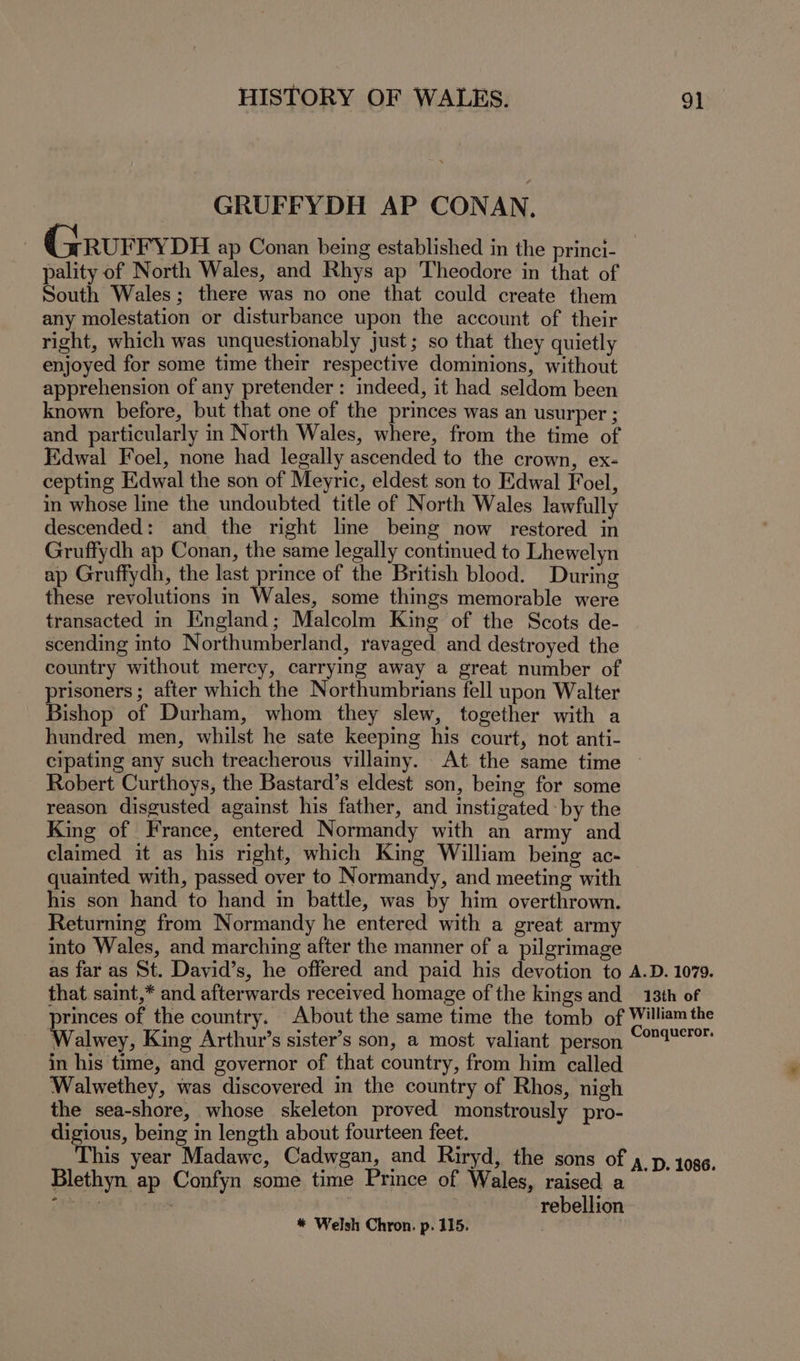 GRUFFYDH AP CONAN. GrRurry DH ap Conan being established in the princi- pality of North Wales, and Rhys ap Theodore in that of South Wales; there was no one that could create them any molestation or disturbance upon the account of their right, which was unquestionably just; so that they quietly enjoyed for some time their respective dominions, without apprehension of any pretender: indeed, it had seldom been known before, but that one of the princes was an usurper ; and particularly in North Wales, where, from the time of Edwal Foel, none had legally ascended to the crown, ex- cepting Edwal the son of Meyric, eldest son to Edwal Foel, in whose line the undoubted title of North Wales lawfully descended: and the right line being now restored in Gruffydh ap Conan, the same legally continued to Lhewelyn ap Gruffydh, the last prince of the British blood. During these revolutions in Wales, some things memorable were transacted in England; Malcolm King of the Scots de- scending into Northumberland, ravaged and destroyed the country without mercy, carrying away a great number of prisoners ; after which the Northumbrians fell upon Walter Bishop of Durham, whom they slew, together with a hundred men, whilst he sate keeping his court, not anti- cipating any such treacherous villainy. At the same time ~ Robert Curthoys, the Bastard’s eldest son, being for some reason disgusted against his father, and instigated -by the King of France, entered Normandy with an army and claimed it as his right, which King William being ac- quainted with, passed over to Normandy, and meeting with his son hand to hand in battle, was by him overthrown. Returning from Normandy he entered with a great army into Wales, and marching after the manner of a pilgrimage as far as St. David’s, he offered and paid his devotion to A.D. 1079. that saint,* and afterwards received homage of the kings and 13th of princes of the country. About the same time the tomb of William the Walwey, King Arthur’s sister’s son, a most valiant person Seen in his time, and governor of that country, from him called Walwethey, was discovered in the country of Rhos, nigh the sea-shore, whose skeleton proved monstrously pro- digious, being in length about fourteen feet. his year Madawc, Cadwgan, and Riryd, the sons of 4 _p, 1086. Blethyn ap Confyn some time Prince of Wales, raised a aicvtiew rebellion * Welsh Chron. p. 115. .