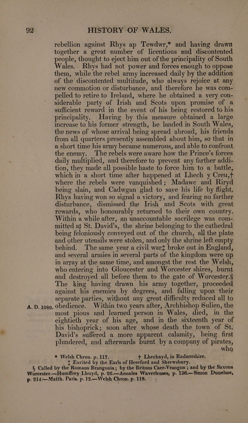 rebellion against Rhys ap Tewdwr,* and having drawn together a great number of licentious and discontented eal thought to eject him out of the principality of South ales. Rhys had not power and forces enough to oppose them, while the rebel army increased daily by the addition of the discontented multitude, who always rejoice at any new commotion or disturbance, and therefore he was com- pelled to retire to Ireland, where he obtained a very con- siderable party of Irish and Scots upon promise of a sufficient reward in the event of his being restored to his principality. Haying by this measure obtained a large increase to his former strength, he landed in South Wales, the news of whose arrival being spread abroad, his friends from all quarters presently assembled about him, so that in a short time his army became numerous, and able to confront the enemy. ‘The rebels were aware how the Prince’s forces daily multiplied, and therefore to prevent any farther addi- tion, they made all possible haste to force him to a battle, which in a short time after happened at Lhech y Creu,t where the rebels were vanquished; Madawc and Riryd being slain, and Cadwgan glad to save his life by flight. Rhys haying won so signal a victory, and fearing no farther disturbance, dismissed the Irish and Scots with great rewards, who honourably returned to their own country. Within a while after, an unaccountable sacrilege was com- mitted at St. David’s, the shrine belonging to the cathedral being feloniously conveyed out of the church, all the plate and other utensils were stolen, and only the shrine left empty behind. ‘The same year a civil wart broke out in England, and seyeral armies in several parts of the kmgdom were up in array at the same time, and amongst the rest the Welsh, who entering into Gloucester and Worcester shires, burnt and destroyed all before them to the gate of Worcester.§ The king having drawn his army together, proceeded against his enemies by degrees, and falling upon their separate parties, without any great difficulty reduced all to A. D. 1089. Obedience. Within two years after, Archbishop Sulien, the most pious and learned person in Wales, died, in the eightieth year of his age, and in the sixteenth year of his bishoprick; soon after whose death the town of St. David’s suffered a more apparent calamity, being first plundered, and afterwards burnt by a company of pirates, who * Welsh Chron. p. 117. + Lhechayd, in Radnorshire. Excited by the Earls of Hereford and Shrewsbury. § Called by the Romans Brangonia; by the Britons Caer-Vrangon ; and by the Saxons Worcester.—Humffrey Lhuyd, p. 26.—Annales Waverlenses, p. 136.—Simon Dunelme, p. 214—Matth. Paris. p. 12.—Welsh Chron. p. 118. -