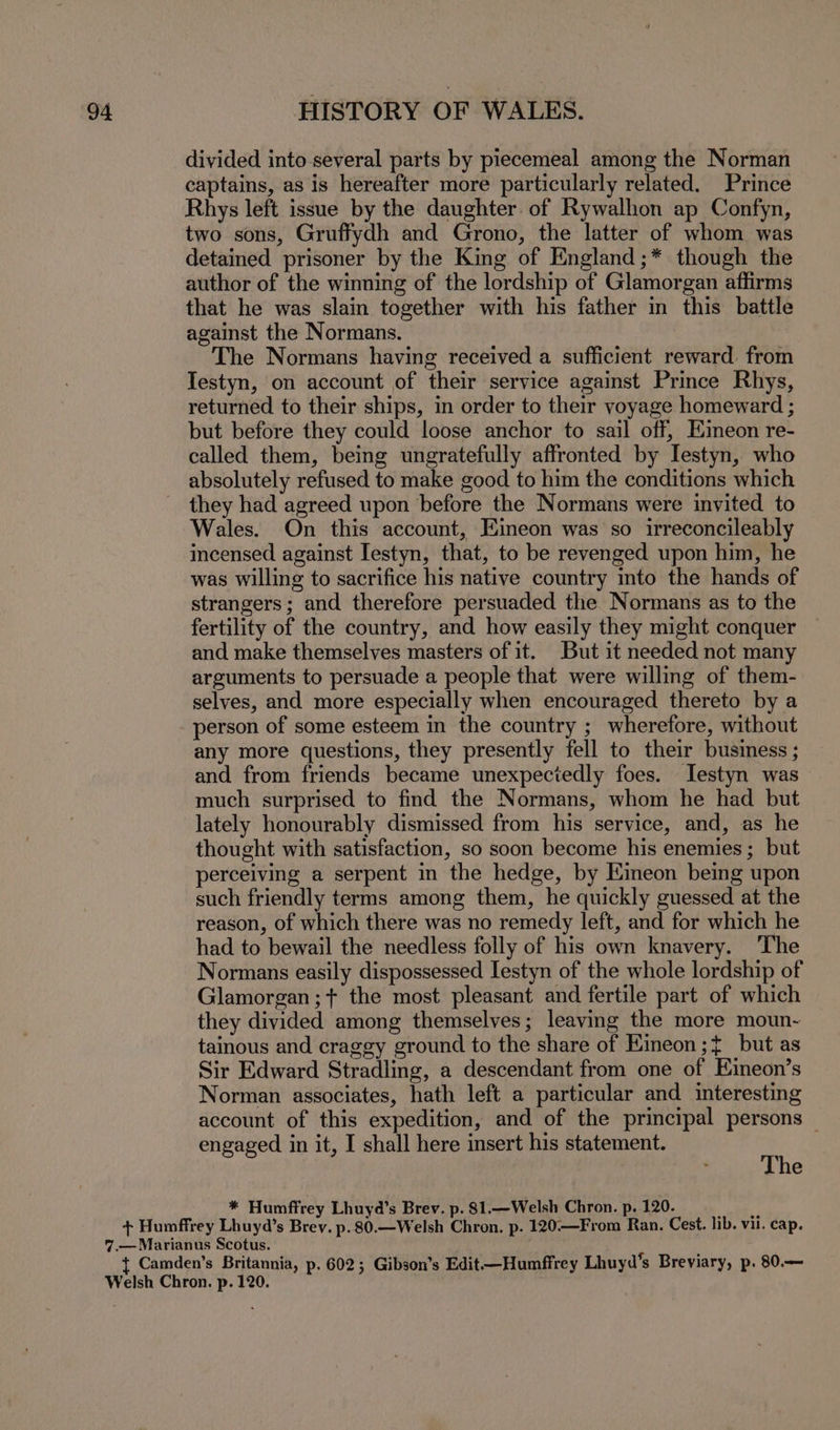 divided into several parts by piecemeal among the Norman captains, as is hereafter more particularly related. Prince Rhys left issue by the daughter of Rywalhon ap Confyn, two sons, Gruffydh and Grono, the latter of whom was detained prisoner by the King of England;* though the author of the winning of the lordship of Glamorgan affirms that he was slain together with his father in this battle against the Normans. The Normans having received a sufficient reward. from Testyn, on account of their service against Prince Rhys, returned to their ships, in order to their voyage homeward ; but before they could loose anchor to sail off, Eineon re- called them, being ungratefully affronted by Iestyn, who absolutely refused to make good to him the conditions which they had agreed upon before the Normans were invited to Wales. On this account, Eineon was so irreconcileably incensed against Iestyn, that, to be revenged upon him, he was willing to sacrifice his native country into the hands of strangers; and therefore persuaded the Normans as to the fertility of the country, and how easily they might conquer and make themselves masters of it. But it needed not many arguments to persuade a people that were willing of them- selves, and more especially when encouraged thereto by a person of some esteem in the country ; wherefore, without any more questions, they presently fell to their business ; and from friends became unexpeciedly foes. Jestyn was much surprised to find the Normans, whom he had but lately honourably dismissed from his service, and, as he thought with satisfaction, so soon become his enemies ; but perceiving a serpent in the hedge, by Eineon being upon such friendly terms among them, he quickly guessed at the reason, of which there was no remedy left, and for which he had to bewail the needless folly of his own knavery. The Normans easily dispossessed Iestyn of the whole lordship of Glamorgan; the most pleasant and fertile part of which they divided among themselves; leaving the more moun- tainous and craggy ground to the share of Eineon ;¢ but as Sir Edward Stradling, a descendant from one of Eineon’s Norman associates, hath left a particular and interesting account of this expedition, and of the principal persons _ engaged in it, I shall here insert his statement. The * Humffrey Lhuyd’s Brev. p. 81.—Welsh Chron. p. 120.