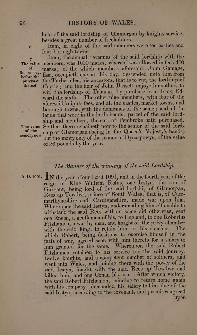 held of the said lordship of Glamorgan by knights service, besides a great number of freeholders. 6 Item, in eight of the said members were ten castles and four borough towns. | Item, the annual revenues of the said lordship with the The value members, was 1000 marks, whereof was allowed in fees 400 a oak marks; of the which members aforesaid, John Gamage, before the, Esq. occupietli one at this day, descended unto him from purchase. the Turberuiles, his ancestors, that is to wit, the lordship of thereof. Coytie; and the heir of John Bassett enjoyeth another, to wit, the lordship of Talauan, by purchase from King Ed- ward the sixth. The other nine members, with four of the aforesaid knights fees, and all the castles, market towns, and borough towns, with the demesnes of the same; and all the lands that were in the lords hands, parcel of the said lord- ship and members, the earl of Pembroke hath purchased. The value So that there remaineth now to the senior of the said lord- i ahaye ship of Glamorgan (being in the Queen’s Majesty’s hands) but the moity only of the manor of Dynaspowys, of the value of 26 pounds by the year. The Manner of the winning of thé said Lordship. AD. 1091. In the year of our Lord 1091, and in the fourth year of the reign of King William Rufus, one Iestyn, the son of Gurgant, being lord of the said lordship of Glamorgan, Rees ap Tewdwr, prince of South Wales, that is, of Caer- marthyneshire and Cardiganshire, made war upon him. Whereupon the said Iestyn, understanding himself unable to withstand the said Rees without some aid otherwise, sent one Eneon, a gentleman of his, to England, to one Robertus Fitzhamon, a worthy man, and knight of the privy chamber with the said king, to retain him for his succour. The which Robert, being desirous to exercise himself in the feats of war, agreed soon with him thereto for a salary to him granted for the same. Whereupon the said Robert Fitzhamon retained to his service for the said journey, twelve knights, and a competent number of soldiers, and went into Wales, and joining there with the power of the said Iestyn, fought with the said Rees ap Tewdwr and killed him, and one Conan his son. After which victory, the said Robert Fitzhamon, minding to return home again with his company, demanded his salary to him due of the said Iestyn, according to the covenants and promises agreed upon