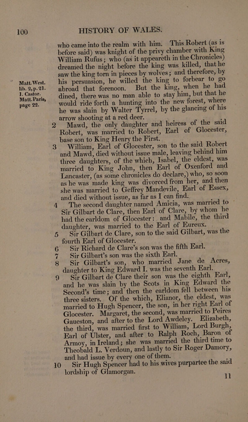 Matt. West. lib. 2, p. 21. ]. Castor. Matt. Paris, page 22. 2 3 HISTORY OF WALES. who came into the realm with him. This Robert (as is before said) was knight of the privy chamber with King William Rufus; who (as it appeareth in the Chronicles) dreamed the night before the king was killed, that he saw the king torn in pieces by wolves ; and therefore, by his persuasion, he willed the king to forbear to go abroad that forenoon. But the king, when he had dined, there was no man able to stay him, but that he would ride forth a hunting into the new forest, where he was slain by Walter Tyrrel, by the glancing of his arrow shooting at a red deer. Mawd, the only daughter and heiress of the said Robert, was married to Robert, Earl of Glocester, base son to King Henry the First. William, Earl of Glocester, son to the said Robert and Maw4d, died without issue male, leaving behind him three daughters, of the which, Isabel, the eldest, was married to King John, then Earl of Oxenford and Lancaster, (as some chronicles do declare,) who, so soon as he was made king was divorced from her, and then she was married to Geffrey Mandevile, Earl of Essex, and died without issue, as far as I can find. The second daughter named Amicia, was married to | Sir Gilbart de Clare, then Earl of Clare, by whom he had the earldom of Glocester:. and Mabile, the third © oo Ber) Or 10 Sir Gilbart de Clare, son to the said Gilbart, was the fourth Earl of Glocester. : Sir Richard de Clare’s son was the fifth Earl. Sir Gilbart’s son was the sixth Earl. Sir Gilbart’s son, who married Jane de Acres, daughter to King Edward I. was the seventh Earl. i+ Gilbart de Clare their son was the eighth Earl, and he was slain by the Scots in King Edward the Second’s time; and then the earldom fell between his three sisters. Of the which, Elianor, the eldest, was married to Hugh Spencer, the son, in her right Farl of Glocester. Margaret, the second, was married to Peires Gaueston, and after to the Lord Awdeley. Elizabeth, the third, was married first to William, Lord Burgh, Earl of Ulster, and after to Ralph Roch, Baron of Armoy, in Ireland; she was married the third time to Theobald L. Verdoun, and lastly to Sir Roger Damory, and had issue by every one of them. Sir Hugh Spencer had to his wives purpartee the said lordship of Glamorgan. : ]