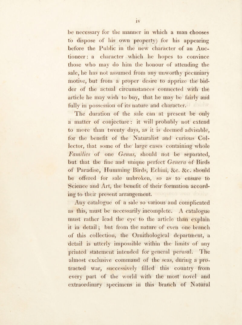 be necessary for llic manner in which a man chooses to dispose of his own property) for his appearing before the Public in the new character of an Auc- tioneer : a character vvhich he hopes to convince those who may do him the honour of attending the sale, he has not assumed from any unworthy pecuniary motive, but from a proper desire to apprize the bid- der of the actual circumstances connected with the article he may wish to buy, that he may be fairly and fully ill possession of its nature and character. The duration of the sale can at present be only a matter of conjecture : it will probably not extend to more than twenty days, as it is deemed advisable, for the benefit of the Naturalist and curious Col- lector, that some of the large cases containing whole Families of one GeiiuSj should not be separated, but that the fine and unique perfect Genera of Birds of Paradise, Humming Birds, Echini, Sec. Scc. should be offered for sale unbroken, so as to ensure to Science and Art, the benefit of their formation accord- ing to their present arrangement. Any catalogue of a sale so various and complicated as this, must be necessarily incomplete. A catalogue must rather lead the eye to the article than explain it in detail; but from the nature of even one branch of this collection, the Ornithological department, a detail is utterly impossible within the limits of any printed statement intended for general perusal. The almost exclusive command of the seas, during a pro- tracted war, successively filled this country from every part of the world with the most novel and extraordinary specimens in this branch of Natural