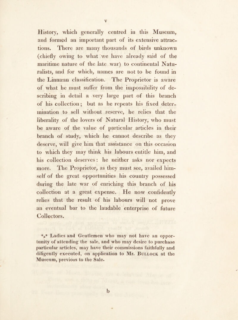 History, which generally centred in this Museum, and formed an important part of its extensive attrac- tions. There are many thousands of birds unknown (chiefly owing to what we have already said of the maritime nature of the late war) to continental Natu- ralists, and for which, names are not to be found in the Linnaean classification. The Proprietor is aware of what he must suffer from the impossibility of de- scribing in detail a very large part of this branch of his collection; but as he repeats his fixed deter- mination to sell without reserve, he relies that the liberality of the lovers of Natural History, who must be aware of the value of particular articles in their branch of study, which he cannot describe as they deserve, will give him that assistance on this occasion to which they may think his labours entitle him, and his collection deserves: he neither asks nor expects more. The Proprietor, as they must see, availed him- self of the great opportunities his country possessed during the late war of enriching this branch of his collection at a great expense. He now confidently relies that the result of his labours will not prove an eventual bar to the laudable enterprise of future Collectors. *** Ladies and Gentlemen who may not have an oppor- tunity of attending the sale, and who may desire to purchase particular articles, may have their commissions faithfully and diligently executed, on application to Mr. Bullock at the Museum, previous to the Sale. b