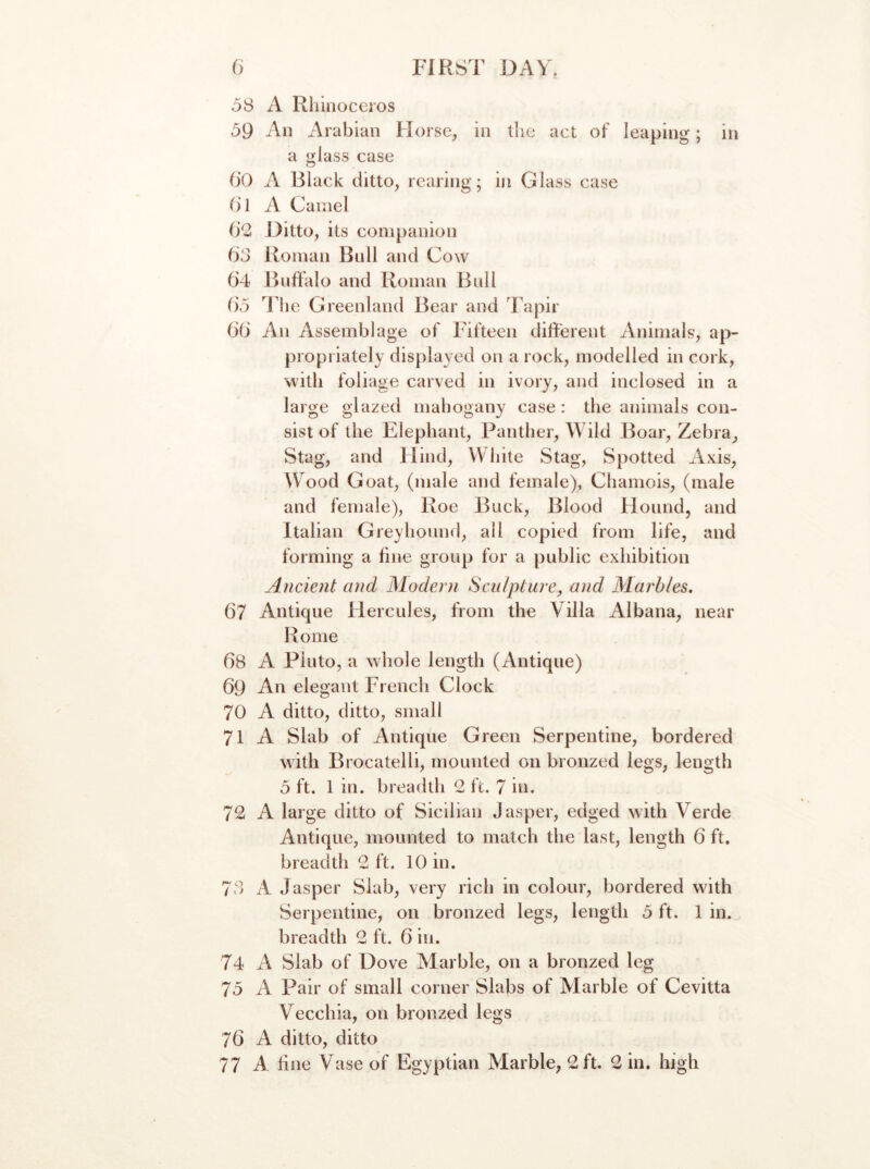 o8 A Rhinoceros 59 An Arabian Horse, in the act of leaping; in a glass case O'O A Black ditto, rearing; in Glass case ()1 A Camel 1)2 Ditto, its companion fid Roman Bull and Cow (i4 JRjffalo and Roman Bull f)5 The Greenland Bear and Tapir 66 An Assemblage of Fifteen different Animals, ap- propriately displayed on a rock, modelled in cork, with foliage carved in ivory, and inclosed in a large glazed mahogany case: the animals con- sist of the Elephant, Panther, Wild Boar, Zebra, Stag, and Hind, White Stag, Spotted Axis, W^ood Goat, (male and female), Chamois, (male and female), Roe Buck, Blood Hound, and Italian Greyhound, all copied from life, and forming a fine group for a public exhibition Ancient and Modeoi Sculpture, and Marbles, 67 Antique Hercules, from the Villa Albana, near Rome 68 A Pluto, a whole length (Antique) 69 An elegant French Clock 70 A ditto, ditto, small 71 A Slab of Antique Green Serpentine, bordered with B rocatelli, mounted on bronzed legs, length 3 ft. 1 in. breadth 2 ft. 7 in. 72 A large ditto of Sicilian Jasper, edged with Verde Antique, mounted to match the last, length 6 ft. breadth 2 ft. 10 in. 78 A Jasper Slab, very rich in colour, bordered with Serpentine, on bronzed legs, length 5 ft. 1 in. breadth 2 ft. 6 in. 74 A Slab of Dove Marble, on a bronzed leg 75 A Pair of small corner Slabs of Marble of Cevitta Vecchia, on bronzed legs 76 A ditto, ditto 77 A line Vase of Egyptian Marble, 2 ft. 2 in. high