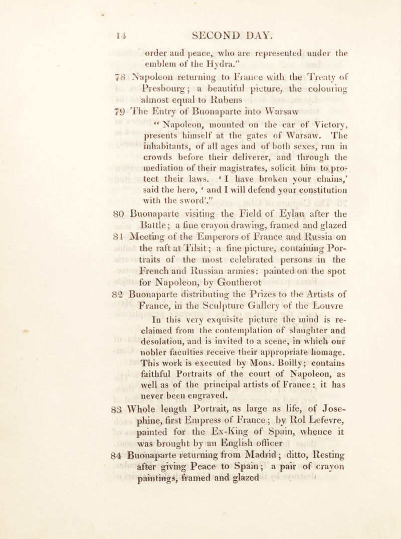 order and peace^ who are represented under the emblem of the liydra.” 7B Napoleon returning to Erance with the '^IVeaty of Presbonrg; a beautiful picture, the colouring almost equal to Rubens 79 Tile Entry of Buonaparte into Warsaw Napoleon, mounted on the car of Victory, presents himself at the gates of Warsaw. The inhabitants, of all ages and of both sexes, run in crowds before their deliverer, and through the mediation of their magistrates, solicit him to„pro- tect their laws. ‘ I have broken your chains,’ said the hero, ‘ and I will defend your constitution with the sword’.” 80 Buonaparte visiting the Field of Eylau after the Battle; a line crayon drawing, framed and glazed 81 Meeting of the Emperors of France and Russia on the raft at Tilsit; a tine picture, containing Por- traits of the most celebrated persons in the FYench and Russian armies: painted on the spot for Napoleon, by Goutherot 82 Buonaparte distributing the Prizes to tlie Artists of France, in the Sculpture Gallery of the Louvre In this very exquisite picture the mind is re- claimed from the contemplation of slaughter and desolation, and is invited to a scene, in which our nobler faculties receive their appropriate homage. This work is executed by Mons. Boilly; contains faithful Portraits of the court of Napoleon, as well as of the principal artists of France: it has never been engraved. 83 Whole length Portrait, as large as life, of Jose- phine, first Empress of lAance; by Rol Lefevre, painted for the Ex-King of Spain, whence it was brought by an English officer 84 Buonaparte returning from Madrid ; ditto, Resting after giving Peace to Spain; a pair of crayon paintings, framed and glazed '