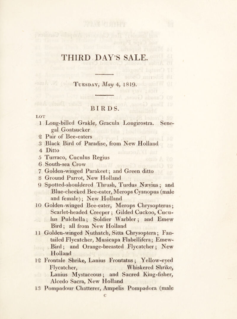 Tuesday, May 4, 1819. BIRDS. LOT 1 Long-billed Grakle, Gracula Longirostra. Sene- gal Goatsucker 2 Pair of Bee-eaters 3 Black Bird of Paradise, from New Holland 4 Ditto 5 Turraco, Cuculus Regius 6 South-sea Crow 7 Golden-winged Parakeet; and Green ditto 8 Ground Parrot, New Holland 9 Spotted-shouldered Thrush, Turdus Nsevius; and Blue-cheeked Bee-eater, Merops Cyanopus (male and female); New Holland 10 Golden-winged Bee-eater, Merops Chrysopterus; Scarlet-headed Creeper ; Gilded Cuckoo, Cucu- lus Pulchella; Soldier Warbler; and Emew Bird ; all from New Holland 11 Golden-winged Nuthatch, Sitta Chrysoptera; Fan- tailed Flycatcher, Musicapa Flabellifera; Emew- Bird; and Orange-breasted Flycatcher; New Holland 12 Frontale Shrike, Lanius Frontatus; Yellow-eyed Flycatcher, Whiskered Shrike, Lanius Mystaceous; and Sacred King-fisher, Alcedo Sacra, New Holland 13 Pompadour Chatterer, Ampelis Pompadora (male c