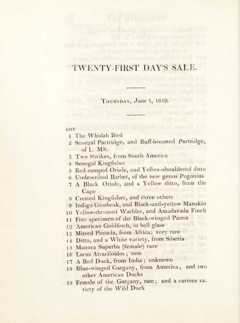 'I'WENTY-FIRST DAY’S SALE. Thursday, Jime 3, 1819- lot 1 The Whidali Bird 2 Seiieiral Partridge, and Buff-breasted Partridge, of L. MS. 3 Two Shrikes, from South America 4 Senegal Kingfisher 5 Red-rumped Oriole, and Yellow-shouldered ditto 6 Undescribed Barbet, of the new genus Pogonius 7 A Black Oriole, and a Yellow ditto, from the Cape 8 Crested Kingfisher, and three others 9 Indigo Grosbeak, and Black-and-yellow Manakin 10 Yellow-throated Warbler, and Amadavade Finch 11 Fine specimen of the Black-w-inged Parrot 12 American Goldfinch, in bell glass 13 Mitred Pintada, from Africa; very rare 1 4 Ditto, and a White variety, from Siberia 15 Manura Superba (female) rare 16 Larus Atraciloides ; rare 17 A Red Duck, from India ; unknown 18 Blue-winged Gargany, from America; and two other American Ducks 19 Female of the Gargany, rare; and a curious va- riety of the Wild Duck