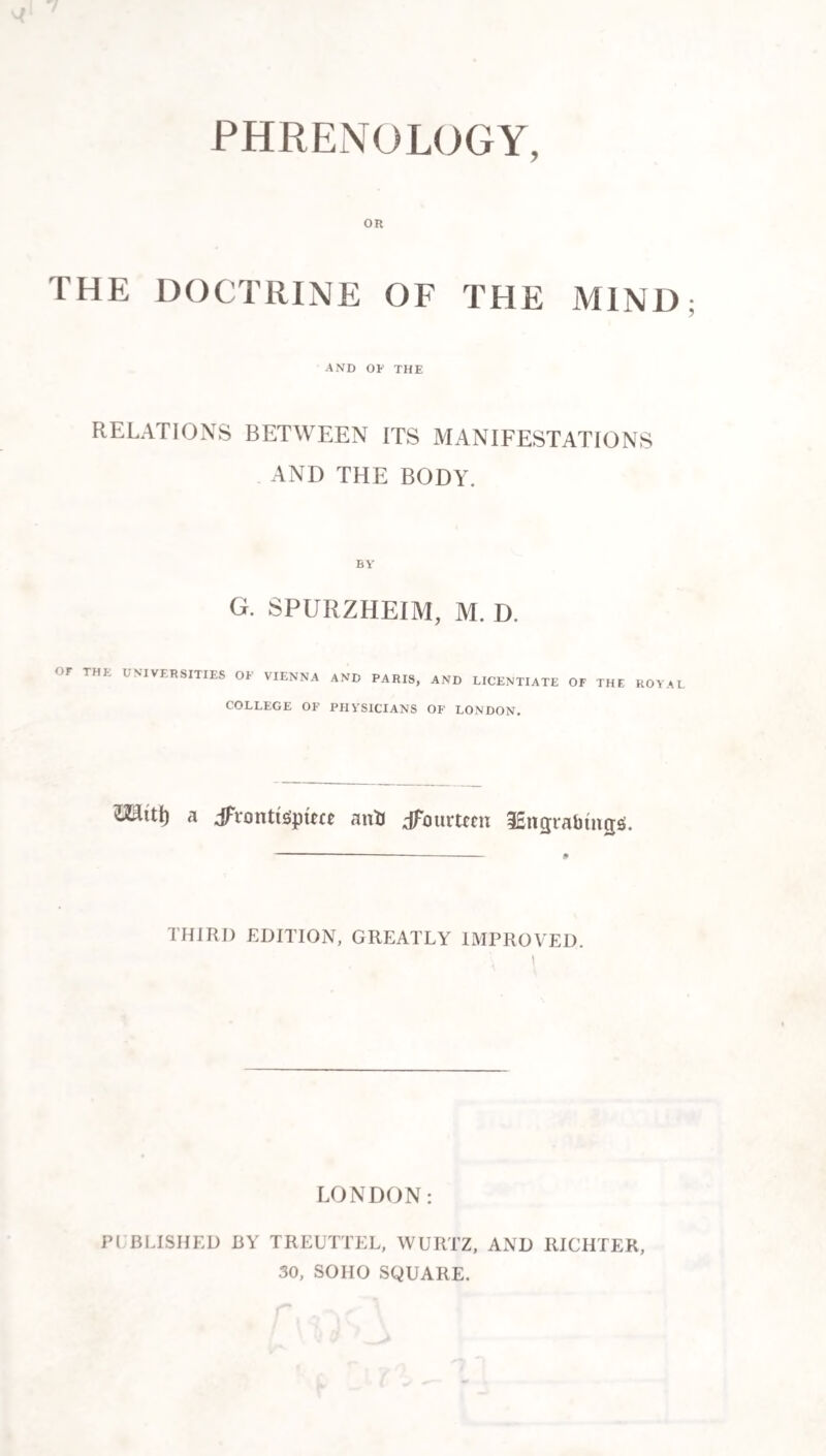 PHRENOLOGY, OR THE DOCTRINE OF THE MIND AND OF THE RELATIONS BETWEEN ITS MANIFESTATIONS . AND THE BODY. BY' G. SPURZHEIM, M. D. OF THE UNIVERSITIES OF VIENNA AND PARIS, AND LICENTIATE OF THE ROV.^L COLLEGE OF PHY'SICTANS OF LONDON. ^itt) a jFiontis'pRct antJ dFourtfcn iEngrabtngs. -- THIRD EDITION, GREATLY IMPROVED. 1 LONDON: PUBLISHED BY TREUTTEL, WURTZ. AND RICHTER, 30, SOHO SQUARE.