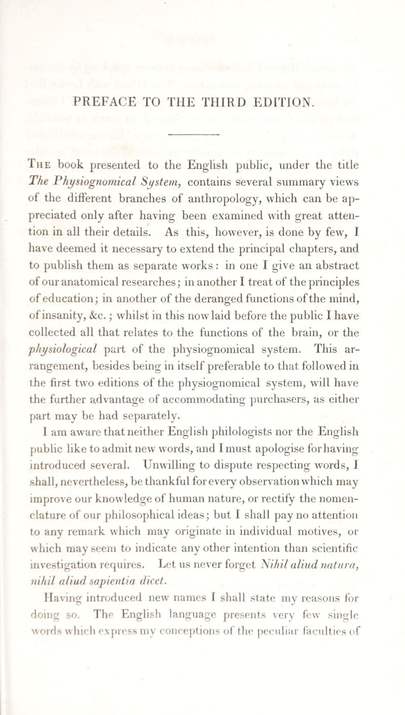 PREFACE TO THE THIRD EDITION. The book presented to the English public, under the title The Physiognomical System, contains several summary views of the different branches of anthropology, which can be ap¬ preciated only after having been examined with great atten¬ tion in all their details. As this, however, is done by few, I have deemed it necessary to extend the principal chapters, and to publish them as separate works: in one I give an abstract of our anatomical researches; in another I treat of the principles of education; in another of the deranged functions of the mind, of insanity, &c.; whilst in this now laid before the public I have collected all that relates to the functions of the brain, or the physiological part of the physiognomical system. This ar¬ rangement, besides being in itself preferable to that followed in the first two editions of the physiognomical system, will have the further advantage of accommodating purchasers, as either part may be had separately. 1 am aw^are that neither English philologists nor the English j)ublic like to admit new words, and I must apologise for having- introduced several. Unwilling to dispute respecting words, I shall, nevertheless, be thankful for every observation which may improve our knowledge of human nature, or rectify the nomen¬ clature of our philosophical ideas; but I shall pay no attention to any remark which may originate in individual motives, or which may seem to indicate any other intention than scientific investigation requires. Let us never forget ISlihil alind natiira, nihil aliud sapientia dicet. Having introduced new names I shall state my reasons for doing so. The English language presents verv few single words wliich express my conceptions ol' tlie peculiar faculties of