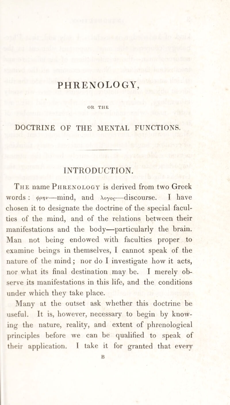 PHRENOLOGY, OR THE DOCTRINE OF THE MENTAL FUNCTIONS. INTRODUCTION. The name Phrenology is derived from two Greek words : <{>p-nv—mind, and Xoyog—discourse. I have chosen it to designate the doctrine of the special facul¬ ties of the mind, and of the relations between their manifestations and the body—particularly the brain. Man not being endowed with faculties proper to examine beings in themselves, I cannot speak of the nature of the mind; nor do I investigate how it acts, nor what its final destination may be. I merely ob¬ serve its manifestations in this life, and the conditions under which they take place. Many at the outset ask whether this doctrine be useful. It is, however, necessary to begin by know¬ ing the nature, reality, and extent of phrenological principles before we can be qualified to speak of their application. \ take it for granted that every B