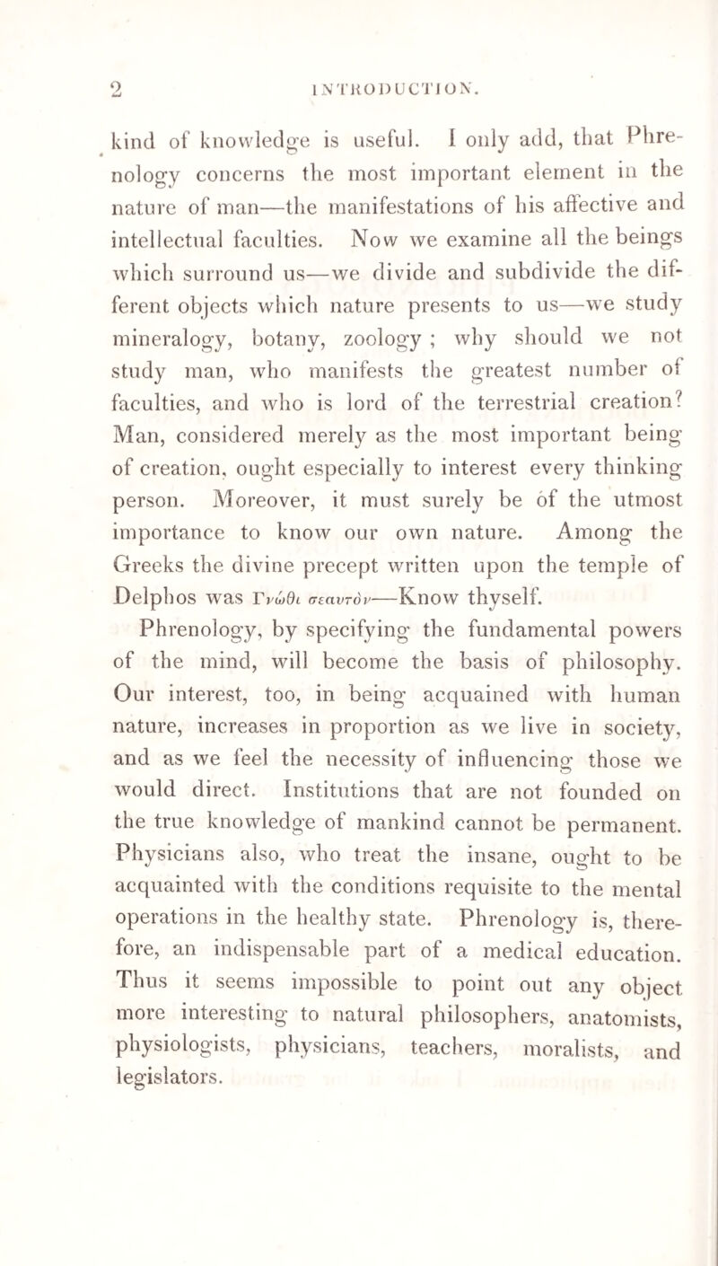 INTKODUC'I’IOX. O mJ kind of knowledge is useful. 1 only add, that Phre¬ nology concerns the most important element in the nature of man—the manifestations of his affective and intellectual faculties. Now we examine all the beings which surround us—we divide and subdivide the dif¬ ferent objects which nature presents to us—we study mineralogy, botany, zoology ; why should we not study man, who manifests the greatest number of faculties, and who is lord of the terrestrial creation? Man, considered merely as the most important being of creation, ought especially to interest every thinking person. Moreover, it must surely be of the utmost importance to know our own nature. Among the Greeks the divine precept written upon the temple of Delphos was r p^Ol (TeavTov- Know thyself. Phrenology, by specifying the fundamental powers of the mind, will become the basis of philosophy. Our interest, too, in being acquained with human nature, increase's in proportion as we live in society, and as we feel the necessity of influencing those we would direct. Institutions that are not founded on the true knowledge of mankind cannot be permanent. Physicians also, who treat the insane, ought to be acquainted with the conditions requisite to the mental operations in the healthy state. Phrenology is, there¬ fore, an indispensable part of a medical education. Thus it seems impossible to point out any object more interesting to natural philosophers, anatomists, physiologists, physicians, teachers, moralists, and legislators.