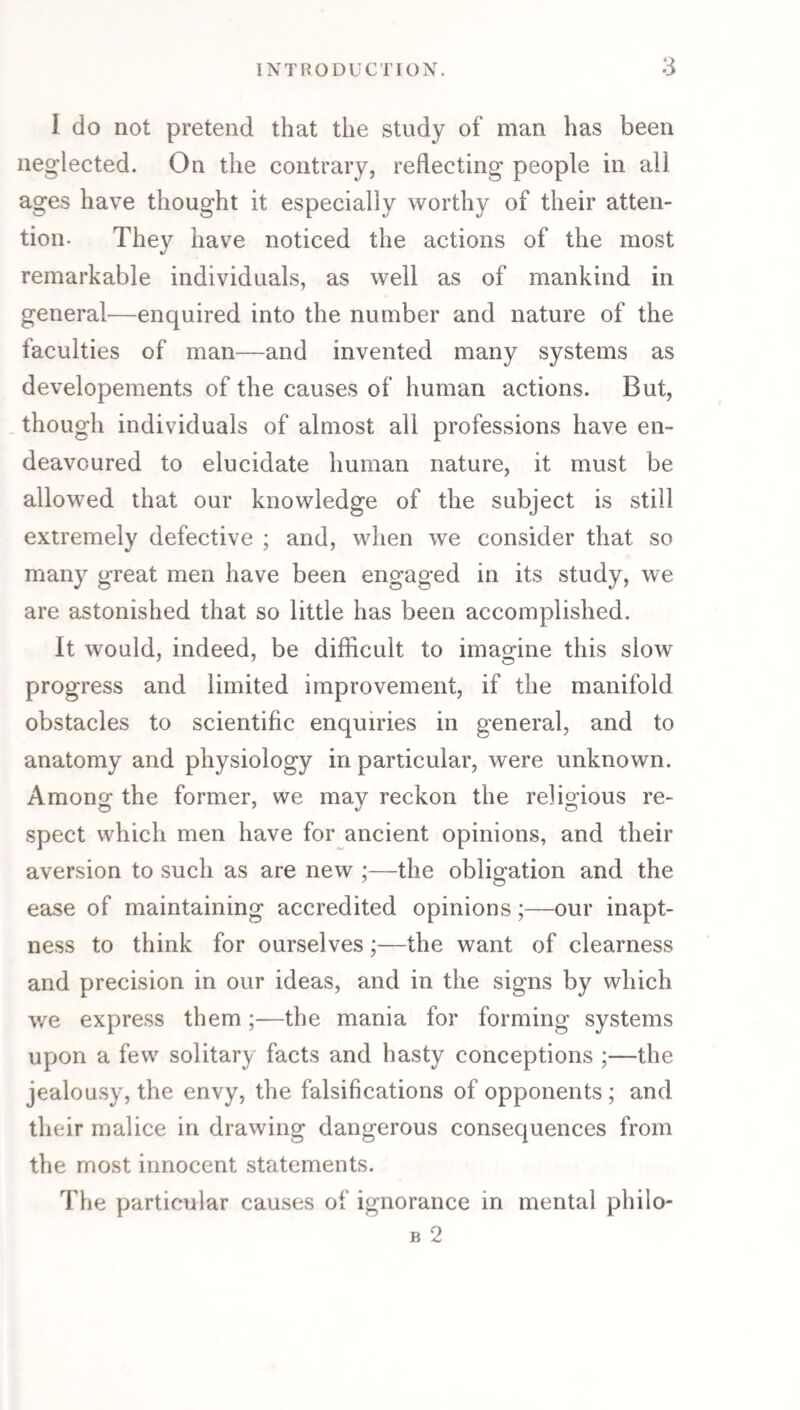 I do not pretend that the study of man has been neglected. On the contrary, reflecting people in all ages have thought it especially worthy of their atten¬ tion. They have noticed the actions of the most remarkable individuals, as well as of mankind in general—enquired into the number and nature of the faculties of man—and invented many systems as developements of the causes of human actions. But, . though individuals of almost all professions have en¬ deavoured to elucidate human nature, it must be allowed that our knowledge of the subject is still extremely defective ; and, when we consider that so many great men have been engaged in its study, we are astonished that so little has been accomplished. It would, indeed, be difficult to imagine this slow progress and limited improvement, if the manifold obstacles to scientific enquiries in general, and to anatomy and physiology in particular, were unknown. Among the former, we may reckon the religious re¬ spect which men have for ancient opinions, and their aversion to such as are new ;—the obligation and the ease of maintaining accredited opinions;—our inapt¬ ness to think for ourselves;—the want of clearness and precision in our ideas, and in the signs by which we express them ;—the mania for forming systems upon a few solitary facts and hasty conceptions ;—the jealousy, the envy, the falsifications of opponents; and their malice in drawing dangerous consequences from the most innocent statements. The particular causes of ignorance in mental philo- B 2