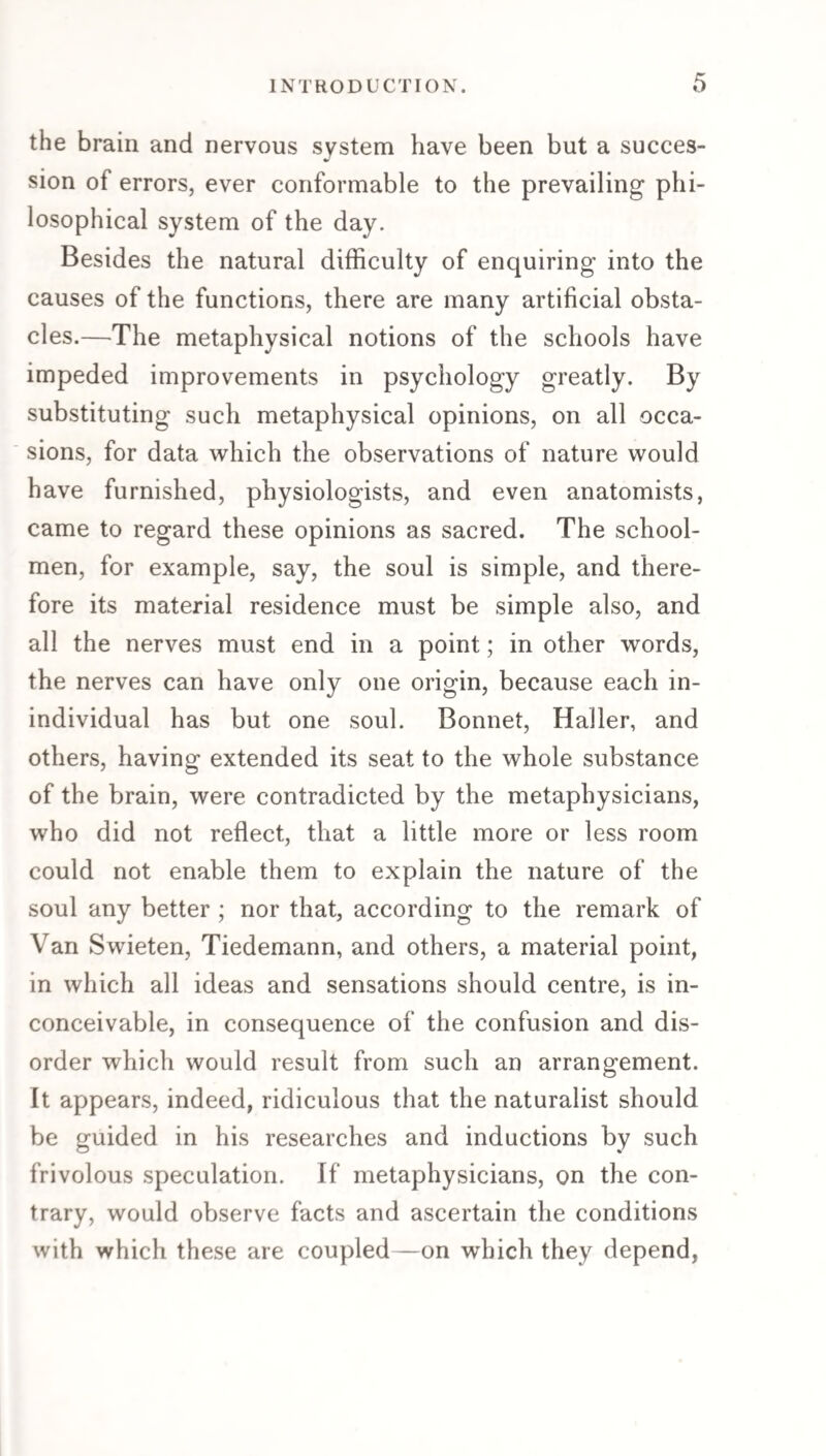 the brain and nervous system have been but a succes¬ sion of errors, ever conformable to the prevailing phi¬ losophical system of the day. Besides the natural difficulty of enquiring into the causes of the functions, there are many artificial obsta¬ cles.—The metaphysical notions of the schools have impeded improvements in psychology greatly. By substituting such metaphysical opinions, on all occa¬ sions, for data which the observations of nature would have furnished, physiologists, and even anatomists, came to regard these opinions as sacred. The school¬ men, for example, say, the soul is simple, and there¬ fore its material residence must be simple also, and all the nerves must end in a point; in other words, the nerves can have only one origin, because each in¬ individual has but one soul. Bonnet, Haller, and others, having extended its seat to the whole substance of the brain, were contradicted by the metaphysicians, who did not reflect, that a little more or less room could not enable them to explain the nature of the soul any better ; nor that, according to the remark of Van Swieten, Tiedemann, and others, a material point, in which all ideas and sensations should centre, is in¬ conceivable, in consequence of the confusion and dis¬ order which would result from such an arrangement. It appears, indeed, ridiculous that the naturalist should be guided in his researches and inductions by such frivolous speculation. If metaphysicians, on the con¬ trary, would observe facts and ascertain the conditions with which these are coupled—on which they depend,