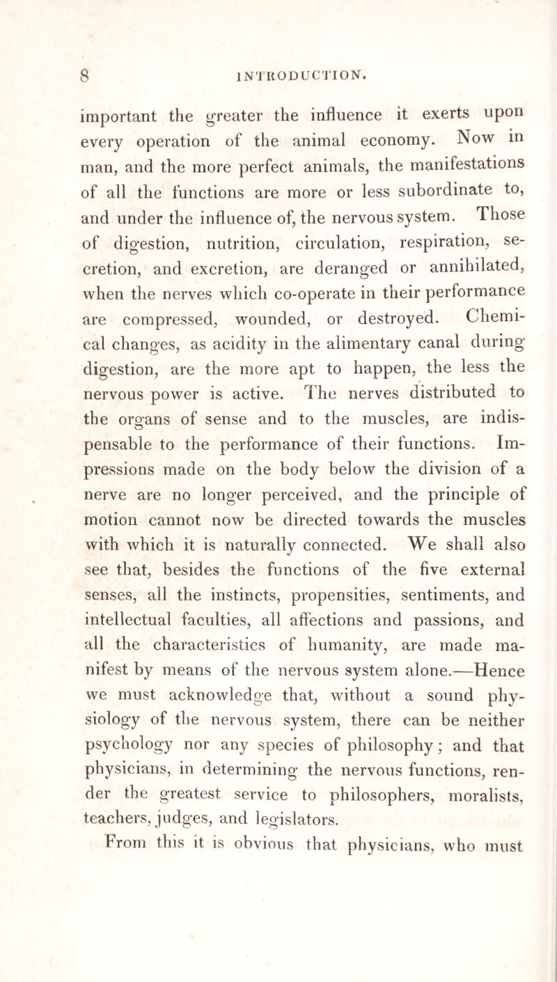 important the greater the influence it exerts upon every operation of the animal economy. Now in man, and the more perfect animals, the manifestations of all the functions are more or less subordinate to, and under the influence of, the nervous system. Those of digestion, nutrition, circulation, respiration, se¬ cretion, and excretion, are deranged or annihilated, when the nerves which co-operate in their performance are compressed, wounded, or destroyed. Chemi¬ cal changes, as acidity in the alimentary canal during digestion, are the more apt to happen, the less the nervous power is active. The nerves distributed to the organs of sense and to the muscles, are indis¬ pensable to the performance of their functions. Im¬ pressions made on the body below the division of a nerve are no longer perceived, and the principle of motion cannot now be directed towards the muscles with which it is naturally connected. We shall also see that, besides the functions of the five external senses, all the instincts, propensities, sentiments, and intellectual faculties, all affections and passions, and all the characteristics of humanity, are made ma¬ nifest by means of the nervous system alone.—Hence we must acknowledge that, without a sound phy¬ siology of the nervous system, there can be neither psychology nor any species of philosophy; and that physicians, in determining the nervous functions, ren¬ der the greatest service to philosophers, moralists, teachers, judges, and legislators. hrom this it is obvious that physicians, who must