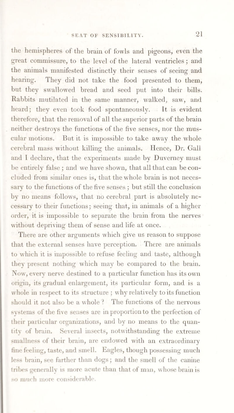 the hemispheres of the brain of fowls and pigeons, even the great commissure, to the level of the lateral ventricles ; and the animals manifested distinctly their senses of seeing and hearing. They did not take the food presented to them, but they swallowed bread and seed put into their bills. Rabbits mutilated in the same manner, walked, saw, and heard; they even took food spontaneously. It is evident therefore, that the removal of all the superior parts of the brain . neither destroys the functions of the five senses, nor the mus¬ cular motions. But it is impossible to take away the whole cerebral mass without killing the animals. Hence, Dr. Gall and 1 declare, that the experiments made by Duverney must be entirely false ; and we have shown, that all that can be con¬ cluded from similar ones is, that the whole brain is not neces¬ sary to the functions of the five senses ; but still the conclusion by no means follows, that no cerebral part is absolutely ne¬ cessary to their functions; seeing that, in animals of a higher order, it is impossible to separate the brain from the nerves without depriving them of sense and life at once. There are other arguments which give us reason to suppose that the external senses have perception. There are animals to which it is impossible to refuse feeling and taste, although they present nothing which may be compared to the brain. Now, every nerve destined to a particular function has its own origin, its gradual enlargement, its particular form, and is a whole in respect to its structure ; why relatively to its function should it not also be a whole ? The functions of the nervous systems of‘ the five senses are in proportion to the perfection of their particular organizations, and by no means to the quan¬ tity of brain. Several insects, notwithstanding the extreme smallness of‘ their brain, are endowed with an extraordinary fine feeling, taste, and smell. Eagles, though possessing much less brain, see farther than dogs; and the smell of the canine tribes generally is more acute than that of man, whose brain is mueh more considerable.