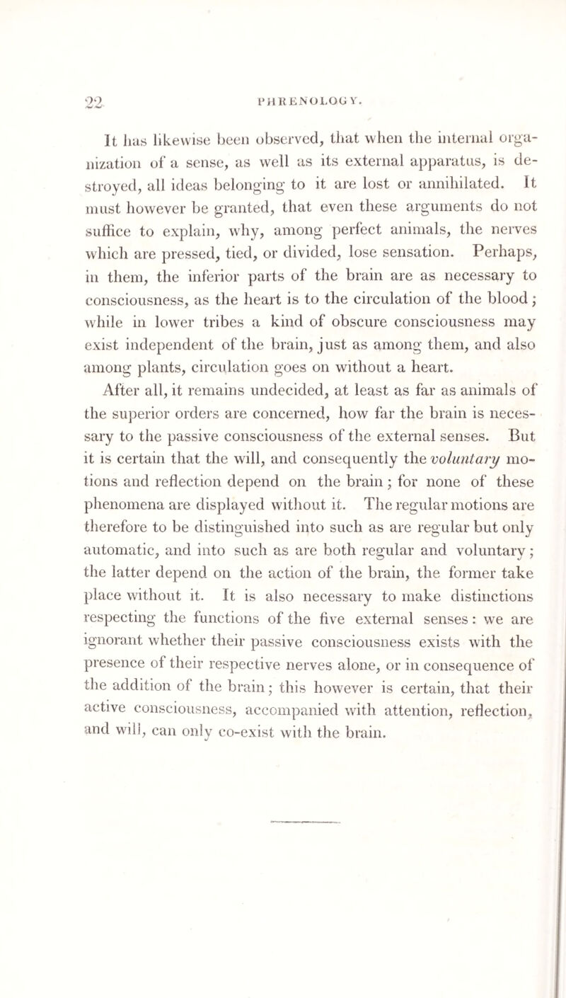 It has likewise been observed, tliat when the internal orga¬ nization of a sense, as well as its external apparatus, is de¬ stroyed, all ideas belonging to it are lost or annihilated. It in list however be granted, that even these arguments do not suffice to explain, why, among perfect animals, the nerves which are pressed, tied, or divided, lose sensation. Perhaps, in them, the inferior parts of the brain are as necessary to consciousness, as the heart is to the circulation of the blood; while in lower tribes a kind of obscure consciousness may exist independent of the brain, just as among them, and also among plants, circulation goes on without a heart. After all, it remains undecided, at least as far as animals of the superior orders are concerned, how far the brain is neces¬ sary to the passive consciousness of the external senses. But it is certain that the will, and consequently the voluntary mo¬ tions and reflection depend on the brain; for none of these phenomena are displayed without it. The regular motions are therefore to be distinguished into such as are regular but only automatic, and into such as are both regular and voluntary; the latter depend on the action of the brain, the former take place without it. It is also necessary to make distinctions respecting the functions of the five external senses: we are ignorant whether their passive consciousness exists with the presence of their respective nerves alone, or in consequence of the addition of the brain; this however is certain, that their active consciousness, accompanied with attention, reflection, and wili, can only co-exist with the brain.