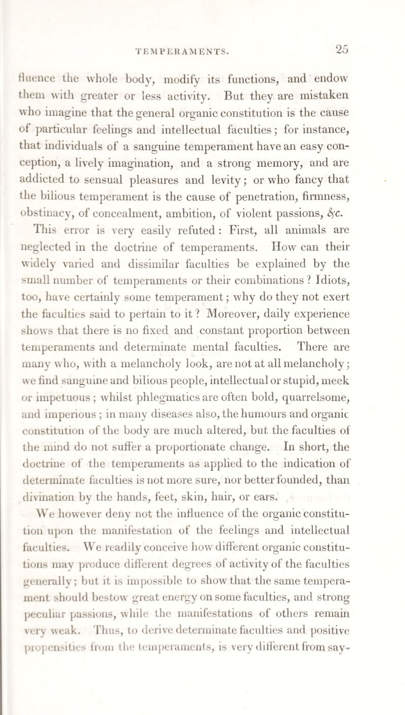 TEMPERAMENTS. Huence the whole body, modify its functions, and endow them with greater or less activity. But they are mistaken who imagine that the general organic constitution is the cause of particular feelings and intellectual faculties; for instance, that individuals of a sanguine temperament have an easy con¬ ception, a lively imagination, and a strong memory, and are addicted to sensual pleasures and levity; or who fancy that the bilious temperament is the cause of penetration, firmness, obstinacy, of concealment, ambition, of violent passions, This error is very easily refuted : First, all animals are neglected in the doctrine of temperaments. How can their widely varied and dissimilar faculties be explained by the small number of temperaments or their combinations ? Idiots, too, have certainly some temperament; why do they not exert the faculties said to pertain to it ? Moreover, daily experience shows that there is no fixed and constant proportion between temperaments and determinate mental faculties. There are many who, with a melancholy look, are not at all melancholy ,* we find sanguine and bilious people, intellectual or stupid, meek or impetuous ; whilst phlegmatics are often bold, quarrelsome, and imperious ; in many diseases also, the humours and organic constitution of the body are much altered, but the faculties of the mind do not suffer a proportionate change. In short, the doctrine of the temperaments as applied to the indication of determinate faculties is not more sure, nor better founded, than divination by the hands, feet, skin, hair, or ears. We however deny not the influence of the organic constitu¬ tion upon the manifestation of the feelings and intellectual faculties. We readily conceive how different organic constitu¬ tions may produce different degrees of activity of the faculties generally; but it is impossible to show that the same tempera¬ ment should bestow great energy on some faculties, and strong jjeculiar passions, while the manifestations of others remain very weak. Thus, to fierive determinate faculties and positive propensities from the temperaments, is very different from say-