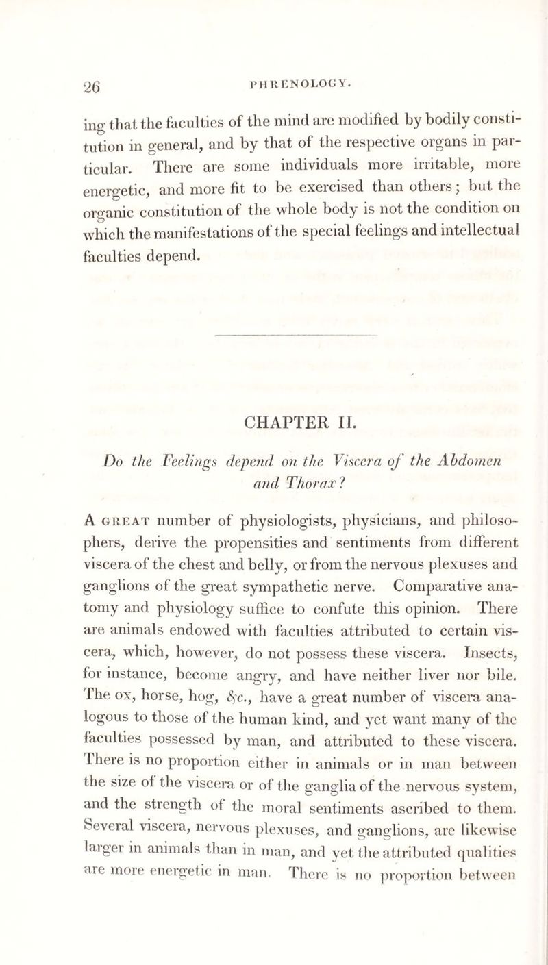 J‘11K KNOLOG Y. ing that the faculties of the mind are modified by bodily consti¬ tution in general, and by that of the respective organs in par¬ ticular. There are some individuals more irritable, more energetic, and more fit to be exercised than others; but the organic constitution of the whole body is not the condition on which the manifestations of the special feelings and intellectual faculties depend. CHAPTER II. Do the Feelings depend on the Viscera of the Abdomen and Thorax? A GREAT number of physiologists, physicians, and philoso¬ phers, derive the propensities and sentiments from different viscera of the chest and belly, or from the nervous plexuses and ganglions of the great sympathetic nerve. Comparative ana¬ tomy and physiology suffice to confute this opinion. There are animals endowed with faculties attributed to certain vis¬ cera, which, however, do not possess these viscera. Insects, for instance, become angry, and have neither liver nor bile. The ox, horse, hog, ^c., have a great number of viscera ana¬ logous to those of the human kind, and yet want many of the faculties possessed by man, and attributed to these viscera. There is no proportion either in animals or in man between the size of the viscera or of the ganglia of the nervous system, and the strength of the moral sentiments ascribed to them, beveral viscera, nervous plexuses, and ganglions, are likewise laiger in animals than in man, and yet the attributed qualities are more energetic in man. There is jio ])ropoi'tion between
