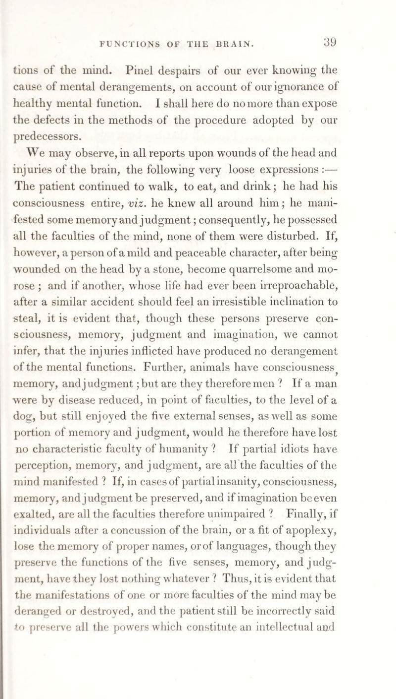 tions of the mind. Pinel despairs of our ever knowing the cause of mental derangements, on account of our ignorance of healthy mental function. I shall here do no more than expose the defects in the methods of the procedure adopted by our predecessors. We may observe, in all reports upon wounds of the head and injuries of the brain, the following very loose expressions :— The patient continued to walk, to eat, and drink; he had his consciousness entire, viz. he knew all around him; he mani¬ fested some memory and judgment; consequently, he possessed all the faculties of the mind, none of them were disturbed. If, however, a person of a mild and peaceable character, after being w'ounded on the head by a stone, become quarrelsome and mo¬ rose ; and if another, whose life had ever been irreproachable, after a similar accident should feel an irresistible inclination to steal, it is evident that, though these persons preserve con¬ sciousness, memory, judgment and imagination, we cannot infer, that the injuries inflicted have produced no derangement of the mental functions. Further, animals have consciousness memory, and j udgment; but are they therefore men ? If a man were by disease reduced, in point of faculties, to the level of a dog, but still enjoyed the five external senses, as well as some portion of memory and judgment, would he therefore have lost no characteristic faculty of humanity ? If partial idiots have perception, memory, and judgment, are all the faculties of the mind manifested ? If, in cases of partial insanity, consciousness, memory, and judgment be preserved, and if imagination be even exalted, are all the faculties therefore unimpaired ? Finally, if individuals after a concussion of the brain, or a fit of apoplexy, lose the memory of proper names, or of languages, though they preserve the functions of the five senses, memory, and judg¬ ment, have they lost nothing whatever ? Thus, it is evident that the manifestations of one or more faculties of the mind may be deranged or destroyed, and the patient still be incorrectly said to preserve all the powers which constitute an intellectual and