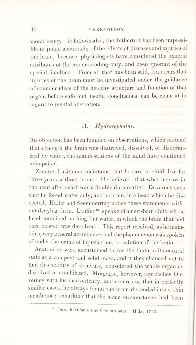 moral being. It follows also, that hitherto it has been iinpossi- ])lc to judge accurately of the effects of diseases and injuries of the brain, because physiologists have considered the general attributes of the understanding only, and been ignorant of the special faculties. From all that has been said, it appears that injuries of the brain must be investigated under the guidance of sounder ideas of the healthy structure and function of that orsan, before safe and useful conclusions can be come at in regard to mental aberration. n. Hydrocephalus. An objection has been founded on observations, which pretend that although the brain was destroyed, dissolved, or disorgan¬ ized by water, the manifestations of the mind have continued unimpaired. Zacutus Lusitanus maintains that he saw a child live for three years without brain. He believed that what he saw in the head after death was a double dura matter. Duverney says that he found water only, and no brain, in a head which he dis¬ sected. Haller and Soemmerring notice these statements with¬ out denying them. Lauffer * speaks of a new-born child whose head contained nothing but water, in which the brain that had once existed was dissolved. This report received, as he main¬ tains, very general accredence, and the phenomenon was spoken of under the name of liquefaction, or solution of the brain. Anatomists were accustomed to see the brain in its natural state as a compact and solid mass, and if they chanced not to find this solidity of structure, considered the wdiole ors:an as dissolved or annihilated. Morgagni, however, reproaches Du¬ verney with his inadvertency, and assures us that in perfectly similar cases, he always found the brain distended into a thin membrane; remarking that the same circumstance had been Di.ss. (Ic Infante sine Cerebro nalo. llal.v, 1743.