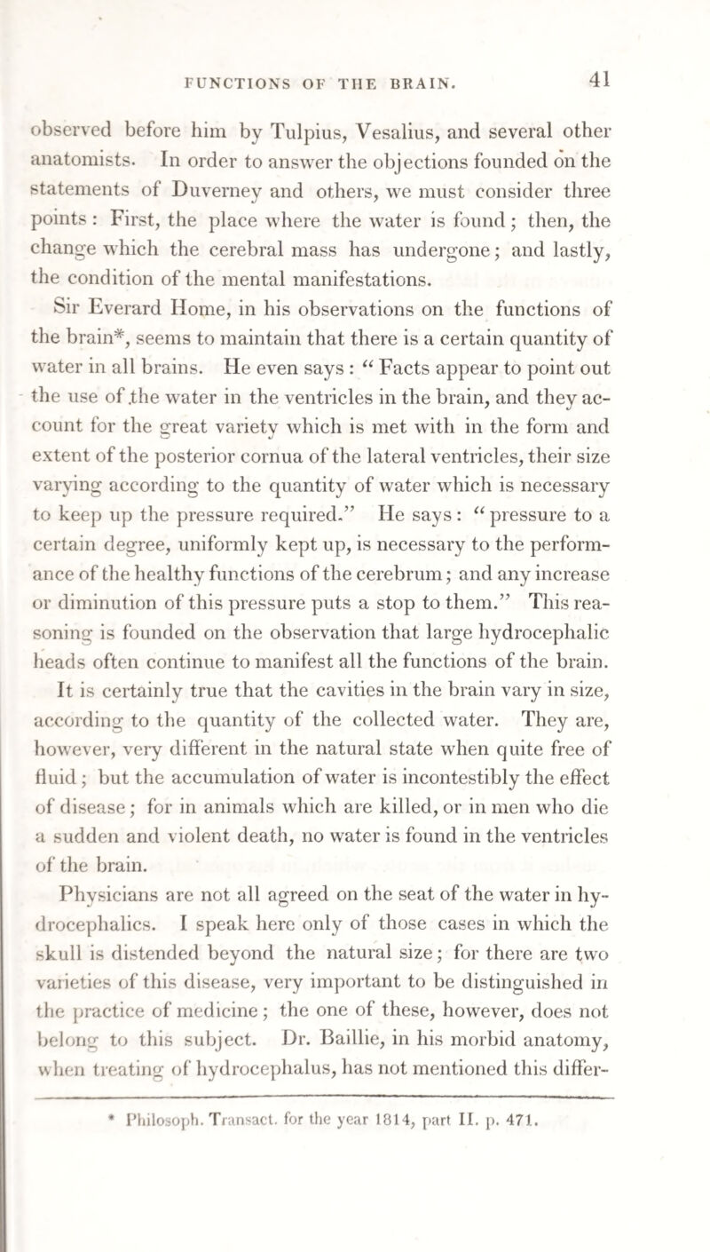 observed before him by Tulpius, Vesalius, and several other anatomists. In order to answer the objections founded on the statements of Duverney and others, we must consider three points : First, the place where the water is found; then, the change which the cerebral mass has undergone; and lastly, the condition of the mental manifestations. Sir Everard Home, in his observations on the functions of the brain*, seems to maintain that there is a certain quantity of water in all brains. He even says : Facts appear to point out - the use of .the water in the ventricles in the brain, and they ac¬ count for the 2:reat varietv which is met with in the form and extent of the posterior cornua of the lateral ventricles, their size varying according to the quantity of water which is necessary to keep up the pressure required.” He says : ^‘pressure to a certain degree, uniformly kept up, is necessary to the perform¬ ance of the healthy functions of the cerebrum; and any increase or diminution of this pressure puts a stop to them.” This rea¬ soning is founded on the observation that large hydrocephalic heads often continue to manifest all the functions of the brain. It is certainly true that the cavities in the brain vary in size, according to the quantity of the collected water. They are, however, very different in the natural state when quite free of fluid ; but the accumulation of water is incontestibly the effect of disease; for in animals which are killed, or in men who die a sudden and violent death, no water is found in the ventricles of the brain. Physicians are not all agreed on the seat of the water in hy¬ drocephalics. I speak here only of those cases in which the skull is distended beyond the natural size; for there are two varieties of this disease, very important to be distinguished in the practice of medicine; the one of these, however, does not belong to this subject. Dr. Baillie, in his morbid anatomy, when treating of hydrocephalus, has not mentioned this differ- * I’liilosoph. Transact, for the year 1814, part II. p. 471.