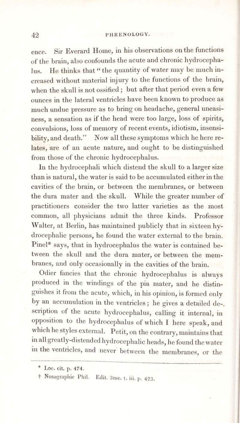 ence. Sir Everard Home, in his observations on the functions of the brain, also confounds the acute and chronic hydrocepha¬ lus. He thinks that “ the quantity of water may be much in¬ creased without material injury to the functions of the brain, when the skull is not ossified ; but after that period even a few ounces in the lateral ventricles have been known to produce as much undue pressure as to bring on headache, general uneasi¬ ness, a sensation as if the head were too large, loss of spirits, convulsions, loss of memory of recent events, idiotism, insensi¬ bility, and death.” Now all these symptoms which he here re¬ lates, are of an acute nature, and ought to be distinguished from those of the chronic hydrocephalus. In the hydrocephali which distend the skull to a larger size than is natural, the water is said to be accumulated either in the cavities of the brain, or between the membranes, or between the dura mater and the skull. While the greater number of practitioners consider the two latter varieties as the most common, all physicians admit the three kinds. Professor Walter, at Berlin, has maintained publicly that in sixteen hy¬ drocephalic persons, he found the water external to the brain. Pinel* says, that in hydrocephalus the water is contained be¬ tween the skull and the dura mater, or between the mem¬ branes, and only occasionally in the cavities of the brain. Odier fancies that the chronic hydrocephalus is always produced in the windings of the pia mater, and he distin¬ guishes it from the acute, which, in his opinion, is formed only by an accumulation in the ventricles; he gives a detailed de-. scription of the acute hydrocephalus, calling it internal, in opposition to the hydrocephalus of which I here speak, and which he styles external. Petit, on the contrary, maintains that in all greatly-distended hydrocephalic heads, he found the water in the ventricles, and never between the membranes, or the * Loc. cit. p. 474. t Nosographie Phil. Edit. 3me. t. iii. p. 423.